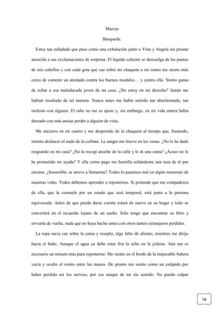 58
Marcus
Búsqueda.
Estoy tan enfadado que paso como una exhalación junto a Yinn y Angela sin prestar
atención a sus exclamaciones de sorpresa. El líquido caliente se descuelga de las puntas
de mis cabellos y con cada gota que cae sobre mi chaqueta o mi rostro me siento más
cerca de cometer un atentado contra los buenos modales… y contra ella. Siento ganas
de echar a esa maleducada joven de mi casa. ¿No estoy en mi derecho? Jamás me
habían insultado de tal manera. Nunca antes me había sentido tan abochornado, tan
molesto con alguien. El odio no me es ajeno y, sin embargo, en mi vida entera había
deseado con más ansias perder a alguien de vista.
Me encierro en mi cuarto y me desprendo de la chaqueta al tiempo que, frustrado,
intento deshacer el nudo de la corbata. La sangre me hierve en las venas. ¿No le he dado
resguardo en mi casa? ¿No la recogí anoche de la calle y le di una cama? ¿Acaso no le
he prometido mi ayuda? Y ella como pago me humilla echándome una taza de té por
encima. ¿Insensible, se atreve a llamarme? Todos lo pasamos mal en algún momento de
nuestras vidas. Todos debemos aprender a reponernos. Si pretende que me compadezca
de ella, que la consuele por un estado que será temporal, está junto a la persona
equivocada. Antes de que pueda darse cuenta estará de nuevo en su hogar y todo se
convertirá en el recuerdo lejano de un sueño. Solo tengo que encontrar su libro y
enviarla de vuelta, nada que no haya hecho antes con otros tantos extranjeros perdidos.
La ropa sucia cae sobre la cama y resoplo, algo falto de aliento, mientras me dirijo
hacia el baño. Aunque el agua ya debe estar fría la echo en la jofaina. Aún me es
necesario un minuto más para reponerme. Me siento en el borde de la impecable bañera
vacía y oculto el rostro entre las manos. De pronto me siento como un estúpido por
haber perdido así los nervios, por ese ataque de ira sin sentido. No puedo culpar
 