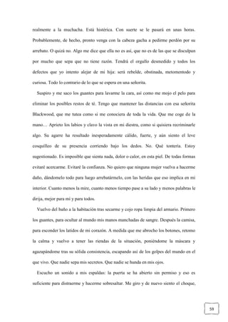 59
realmente a la muchacha. Está histérica. Con suerte se le pasará en unas horas.
Probablemente, de hecho, pronto venga con la cabeza gacha a pedirme perdón por su
arrebato. O quizá no. Algo me dice que ella no es así, que no es de las que se disculpan
por mucho que sepa que no tiene razón. Tendrá el orgullo desmedido y todos los
defectos que yo intento alejar de mi hija: será rebelde, obstinada, metomentodo y
curiosa. Todo lo contrario de lo que se espera en una señorita.
Suspiro y me saco los guantes para lavarme la cara, así como me mojo el pelo para
eliminar los posibles restos de té. Tengo que mantener las distancias con esa señorita
Blackwood, que me tutea como si me conociera de toda la vida. Que me coge de la
mano… Aprieto los labios y clavo la vista en mi diestra, como si quisiera recriminarle
algo. Su agarre ha resultado inesperadamente cálido, fuerte, y aún siento el leve
cosquilleo de su presencia corriendo bajo los dedos. No. Qué tontería. Estoy
sugestionado. Es imposible que sienta nada, dolor o calor, en esta piel. De todas formas
evitaré acercarme. Evitaré la confianza. No quiero que ninguna mujer vuelva a hacerme
daño, dándomelo todo para luego arrebatármelo, con las heridas que eso implica en mi
interior. Cuanto menos la mire, cuanto menos tiempo pase a su lado y menos palabras le
dirija, mejor para mí y para todos.
Vuelvo del baño a la habitación tras secarme y cojo ropa limpia del armario. Primero
los guantes, para ocultar al mundo mis manos manchadas de sangre. Después la camisa,
para esconder los latidos de mi corazón. A medida que me abrocho los botones, retomo
la calma y vuelvo a tener las riendas de la situación, poniéndome la máscara y
agazapándome tras su sólida consistencia, escapando así de los golpes del mundo en el
que vivo. Que nadie sepa mis secretos. Que nadie se hunda en mis ojos.
Escucho un sonido a mis espaldas: la puerta se ha abierto sin permiso y eso es
suficiente para distraerme y hacerme sobresaltar. Me giro y de nuevo siento el choque,
 