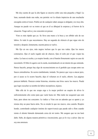 6
Me doy cuenta de que la alta figura se encorva sobre una más pequeña y frágil. La
luna, asomada desde una nube, me permite ver la silueta imprecisa de una muchacha
encogida contra el muro. Podría ser de cualquier edad, aunque es delgada y no muy alta.
Aunque no puedo ver su rostro sé que en él se dibujará la sorpresa y el horror de la
situación. Trago saliva y me concentro en pensar.
Yinn es más rápido que yo. Se lleva una mano a la boca y un silbido sale de sus
labios. Es todo lo que necesitamos. Hay un segundo de silencio al que sigue otro de
tensión y después, lentamente, nuestra presa se vuelve.
Me fijo en sus ojos, más negros incluso que lo que nos rodea. Que los muros
centenarios. Que el suelo regado aún de charcos. Que el cielo por el que viajan las
nubes. La luna se oculta y yo respiro hondo, con el bastón firmemente sujeto en caso de
necesitarlo. El libro lo agarro con la zurda, mostrándoselo en un intento de que entienda.
Parece hacerlo, porque hay algo de reconocimiento en el gruñido que escapa entre sus
fauces entreabiertas. Se acerca tambaleante, tentado. No parece que vaya a atacar pero,
por si acaso se le ocurre hacerlo, dejo el volumen en el suelo, abierto. Las páginas
parecen hablarle. Parecen contar historias, mientras una brisa suave las mueve. Puede
que logre escuchar su nombre de labios incorpóreos, lejanos.
Más allá de lo que me ocupa oigo a la mujer proferir un suspiro de alivio lo
suficientemente alto como para que vuele hasta mí. Más tarde me aseguraré que está
bien, pero ahora me concentro. Le indico a Yinn con un ademán que se aparte y yo
mismo doy un paso hacia atrás. No es miedo lo que me mueve, sino cautela. Respiro
hondo, controlando cualquier instinto de supervivencia que pueda salir a flote cuando
siento el aliento húmedo demasiado cerca de mi rostro. Me aseguro que no me hará
daño. Sabe, de alguna manera primitiva e inconsciente, que yo lo voy a salvar. Que no
soy una amenaza.
 
