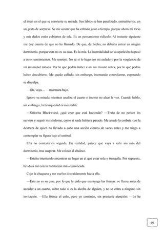 60
el imán en el que se convierte su mirada. Sus labios se han paralizado, entreabiertos, en
un gesto de sorpresa. Se me ocurre que ha entrado justo a tiempo, porque ahora mi torso
y mis dedos están cubiertos de tela. Es un pensamiento ridículo. Al instante siguiente
me doy cuenta de que no ha llamado. De que, de hecho, no debería entrar en ningún
dormitorio, porque esta no es su casa. Es la mía. La incredulidad de su aparición da paso
a otros sentimientos. Me sonrojo. No sé si lo hago por mi enfado o por la vergüenza de
mi intimidad robada. Por lo que podría haber visto un minuto antes, por lo que podría
haber descubierto. Me quedo callado, sin embargo, intentando controlarme, esperando
su disculpa.
—Oh, vaya… —murmura bajo.
Ignoro su mirada mientras analiza el cuarto e intento no alzar la voz. Cuando hablo,
sin embargo, la brusquedad es inevitable:
—Señorita Blackwood, ¿qué cree que está haciendo? —Trato de no perder los
nervios y seguir vistiéndome, como si nada hubiera pasado. Me anudo la corbata con la
destreza de quien ha llevado a cabo una acción cientos de veces antes y me niego a
contemplar su figura bajo el umbral.
Ella no contesta en seguida. En realidad, parece que vaya a salir sin más del
dormitorio, tras suspirar. Me coloco el chaleco.
—Estaba intentando encontrar un lugar en el que estar sola y tranquila. Por supuesto,
he ido a dar con la habitación más equivocada.
Cojo la chaqueta y me vuelvo distraídamente hacia ella.
—Esta no es su casa, por lo que le pido que mantenga las formas: se llama antes de
acceder a un cuarto, sobre todo si es la alcoba de alguien, y no se entra a ninguno sin
invitación. —Ella frunce el ceño, pero yo continúo, sin prestarle atención: —Le he
 