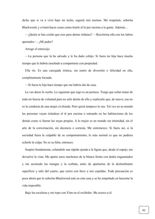 61
dicho que si va a vivir bajo mi techo, seguirá mis normas. Me respetará, señorita
Blackwood, y evitará hacer cosas como tirarle el té por encima a la gente. Además…
—¿Quién te has creído que eres para darme órdenes? —Recrimina ella con los labios
apretados—. ¿Mi padre?
Arrugo el entrecejo.
—La persona que la ha salvado y le ha dado cobijo. Si fuera mi hija hace mucho
tiempo que le habría enseñado a comportarse con propiedad.
Ella ríe. Es una carcajada irónica, sin rastro de diversión o felicidad en ella,
completamente forzada.
—Si fuera tu hija hace tiempo que me habría ido de casa.
La veo darse la vuelta. Lo siguiente que oigo es un portazo. Tengo que echar mano de
toda mi fuerza de voluntad para no salir detrás de ella y explicarle que, de nuevo, esa no
es la conducta de una mujer civilizada. Pero quizá tampoco lo sea. Tal vez en su mundo
las personas vayan tirándose el té por encima o entrando en las habitaciones de los
demás como si fueran las suyas propias. A lo mejor es un mundo sin intimidad, sin el
arte de la conversación, sin decencia o cortesía. Me estremezco. Si fuera así, si la
sociedad fuera la culpable de su comportamiento, lo más normal es que no pudiera
echarle la culpa. No es su falta, entonces.
Suspiro hondamente, echándole una rápida ojeada a la figura que, desde el espejo, me
devuelve la vista. Me aparto unos mechones de la blanca frente con dedos enguantados
y me acomodo las mangas y la corbata, antes de apartarme de la deslumbrante
superficie y salir del cuarto, que cierro con llave a mis espaldas. Toda precaución es
poca ahora que la señorita Blackwood está en esta casa y se ha empeñado en hacerme la
vida imposible.
Bajo las escaleras y me topo con Yinn en el recibidor. Me acerco a él.
 