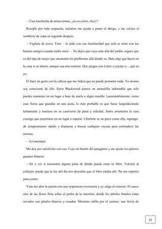 62
—Una muchacha de armas tomar, ¿no es cierto, thaýr?
Resoplo por toda respuesta, mientras me ayuda a poner el abrigo, y me coloco el
sombrero de copa un segundo después.
—Vigílala de cerca, Yinn —le pido con esa familiaridad que solo se tiene con los
buenos amigos cuando nadie mira—. No dejes que vaya más allá del jardín: seguro que
es del tipo de mujer que encuentra los problemas allá donde va. Dale algo que hacer en
la casa si se aburre, aunque sea una tontería. Que juegue con Lottie o cocine o… qué sé
yo.
Él hace un gesto con la cabeza que me indica que no puede prometer nada. Yo mismo
soy consciente de ello. Ilyria Blackwood parece un animalillo indomable que solo
puedes mantener en un lugar a base de atarla a algún mueble. Lamentablemente, como
esas fieras que guardas en una jaula, lo más probable es que fuese languideciendo
lentamente y muriese en su cautiverio de pena y soledad. Antes arrastraría la casa
consigo que encerrarse en un lugar a esperar. Charlotte es un poco como ella, supongo:
de temperamento rápido y dispuesta a buscar cualquier excusa para contradecir las
normas.
—Lo intentaré.
Me doy por satisfecho con eso. Cojo mi bastón del paragüero y me ajusto los pulcros
guantes blancos.
—Iré a ver si encuentro alguna pista de dónde puede estar su libro. Volveré al
callejón: puede que la luz del día nos descubra que el libro estaba allí. No me esperéis
para comer.
Yinn me abre la puerta con una respetuosa reverencia y yo salgo al exterior. El suave
olor de las flores flota sobre el jardín de la mansión, donde los árboles frutales están
nevados con pétalos blancos y rosados. Mientras enfilo por el camino, una lluvia de
 
