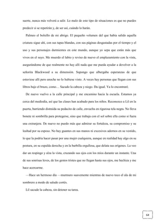 64
suerte, nunca más volverá a salir. Lo malo de este tipo de situaciones es que no puedes
predecir si se repetirán y, de ser así, cuándo lo harán.
Palmeo el bolsillo de mi abrigo. El pequeño volumen del que había salido aquella
criatura sigue ahí, con sus tapas blandas, con sus páginas desgastadas por el tiempo y el
uso y sus personajes durmientes en este mundo, aunque yo sepa que están más que
vivos en el suyo. Me muerdo el labio y reviso de nuevo el emplazamiento con la vista,
asegurándome de que realmente no hay allí nada que me pueda ayudar a devolver a la
señorita Blackwood a su dimensión. Supongo que albergaba esperanzas de que
estuviese allí pero anoche no lo hubiese visto. A veces hay personas que llegan con sus
libros bajo el brazo, como… Sacudo la cabeza y niego. Da igual. Ya lo encontraré.
De nuevo vuelvo a la calle principal y me encamino hacia la escuela. Estamos ya
cerca del mediodía, así que las clases han acabado para los niños. Reconozco a Lil en la
puerta, barriendo distraída su pedacito de calle, envuelta en rigurosa tela negra. No lleva
bonete ni sombrilla para protegerse, sino que trabaja con el sol sobre ella como si fuera
una extranjera. De nuevo no puedo más que admirar su fortaleza, su compromiso y su
lealtad por su esposo. No hay guantes en sus manos ni excesivos adornos en su vestido,
lo que la podría hacer pasar por una mujer cualquiera, aunque en realidad hay algo en su
postura, en su espalda derecha y en la barbilla orgullosa, que delata sus orígenes. La veo
dar un respingo y alza la vista, cruzando sus ojos con los míos durante un instante. Una
de sus sonrisas leves, de los gestos tristes que no llegan hasta sus ojos, me hechiza y me
hace acercarme.
—Hace un hermoso día —murmuro suavemente mientras de nuevo toco el ala de mi
sombrero a modo de saludo cortés.
Lil sacude la cabeza, sin detener su tarea.
 