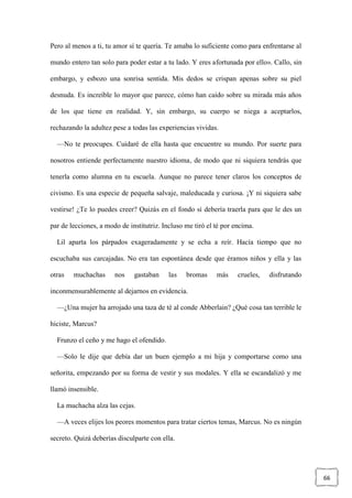 66
Pero al menos a ti, tu amor sí te quería. Te amaba lo suficiente como para enfrentarse al
mundo entero tan solo para poder estar a tu lado. Y eres afortunada por ello». Callo, sin
embargo, y esbozo una sonrisa sentida. Mis dedos se crispan apenas sobre su piel
desnuda. Es increíble lo mayor que parece, cómo han caído sobre su mirada más años
de los que tiene en realidad. Y, sin embargo, su cuerpo se niega a aceptarlos,
rechazando la adultez pese a todas las experiencias vividas.
—No te preocupes. Cuidaré de ella hasta que encuentre su mundo. Por suerte para
nosotros entiende perfectamente nuestro idioma, de modo que ni siquiera tendrás que
tenerla como alumna en tu escuela. Aunque no parece tener claros los conceptos de
civismo. Es una especie de pequeña salvaje, maleducada y curiosa. ¡Y ni siquiera sabe
vestirse! ¿Te lo puedes creer? Quizás en el fondo sí debería traerla para que le des un
par de lecciones, a modo de institutriz. Incluso me tiró el té por encima.
Lil aparta los párpados exageradamente y se echa a reír. Hacía tiempo que no
escuchaba sus carcajadas. No era tan espontánea desde que éramos niños y ella y las
otras muchachas nos gastaban las bromas más crueles, disfrutando
inconmensurablemente al dejarnos en evidencia.
—¿Una mujer ha arrojado una taza de té al conde Abberlain? ¿Qué cosa tan terrible le
hiciste, Marcus?
Frunzo el ceño y me hago el ofendido.
—Solo le dije que debía dar un buen ejemplo a mi hija y comportarse como una
señorita, empezando por su forma de vestir y sus modales. Y ella se escandalizó y me
llamó insensible.
La muchacha alza las cejas.
—A veces elijes los peores momentos para tratar ciertos temas, Marcus. No es ningún
secreto. Quizá deberías disculparte con ella.
 