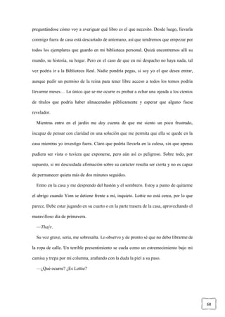 68
preguntándose cómo voy a averiguar qué libro es el que necesito. Desde luego, llevarla
conmigo fuera de casa está descartado de antemano, así que tendremos que empezar por
todos los ejemplares que guardo en mi biblioteca personal. Quizá encontremos allí su
mundo, su historia, su hogar. Pero en el caso de que en mi despacho no haya nada, tal
vez podría ir a la Biblioteca Real. Nadie pondría pegas, si soy yo el que desea entrar,
aunque pedir un permiso de la reina para tener libre acceso a todos los tomos podría
llevarme meses… Lo único que se me ocurre es probar a echar una ojeada a los cientos
de títulos que podría haber almacenados públicamente y esperar que alguno fuese
revelador.
Mientras entro en el jardín me doy cuenta de que me siento un poco frustrado,
incapaz de pensar con claridad en una solución que me permita que ella se quede en la
casa mientras yo investigo fuera. Claro que podría llevarla en la calesa, sin que apenas
pudiera ser vista o tuviera que exponerse, pero aún así es peligroso. Sobre todo, por
supuesto, si mi descuidada afirmación sobre su carácter resulta ser cierta y no es capaz
de permanecer quieta más de dos minutos seguidos.
Entro en la casa y me desprendo del bastón y el sombrero. Estoy a punto de quitarme
el abrigo cuando Yinn se detiene frente a mí, inquieto. Lottie no está cerca, por lo que
parece. Debe estar jugando en su cuarto o en la parte trasera de la casa, aprovechando el
maravilloso día de primavera.
—Thaýr.
Su voz grave, seria, me sobresalta. Lo observo y de pronto sé que no debo librarme de
la ropa de calle. Un terrible presentimiento se cuela como un estremecimiento bajo mi
camisa y trepa por mi columna, arañando con la duda la piel a su paso.
—¿Qué ocurre? ¿Es Lottie?
 
