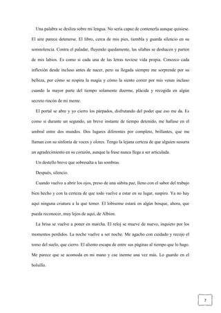 7
Una palabra se desliza sobre mi lengua. No sería capaz de contenerla aunque quisiese.
El aire parece detenerse. El libro, cerca de mis pies, tiembla y guarda silencio en su
somnolencia. Contra el paladar, fluyendo quedamente, las sílabas se deshacen y parten
de mis labios. Es como si cada una de las letras tuviese vida propia. Conozco cada
inflexión desde incluso antes de nacer, pero su llegada siempre me sorprende por su
belleza, por cómo se respira la magia y cómo la siento correr por mis venas incluso
cuando la mayor parte del tiempo solamente duerme, plácida y recogida en algún
secreto rincón de mi mente.
El portal se abre y yo cierro los párpados, disfrutando del poder que eso me da. Es
como si durante un segundo, un breve instante de tiempo detenido, me hallase en el
umbral entre dos mundos. Dos lugares diferentes por completo, brillantes, que me
llaman con su sinfonía de voces y olores. Tengo la lejana certeza de que alguien susurra
un agradecimiento en su corazón, aunque la frase nunca llega a ser articulada.
Un destello breve que sobresalta a las sombras.
Después, silencio.
Cuando vuelvo a abrir los ojos, preso de una súbita paz, lleno con el sabor del trabajo
bien hecho y con la certeza de que todo vuelve a estar en su lugar, suspiro. Ya no hay
aquí ninguna criatura a la que temer. El lobisome estará en algún bosque, ahora, que
pueda reconocer, muy lejos de aquí, de Albion.
La brisa se vuelve a poner en marcha. El reloj se mueve de nuevo, inquieto por los
momentos perdidos. La noche vuelve a ser noche. Me agacho con cuidado y recojo el
tomo del suelo, que cierro. El aliento escapa de entre sus páginas al tiempo que lo hago.
Me parece que se acomoda en mi mano y cae inerme una vez más. Lo guardo en el
bolsillo.
 