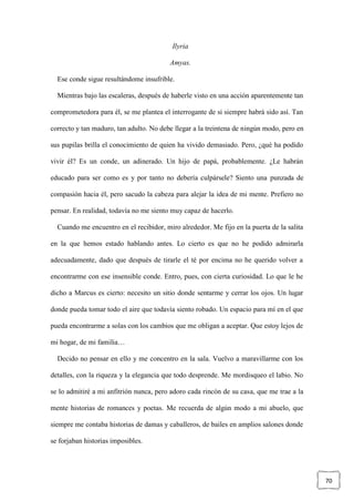 70
Ilyria
Amyas.
Ese conde sigue resultándome insufrible.
Mientras bajo las escaleras, después de haberle visto en una acción aparentemente tan
comprometedora para él, se me plantea el interrogante de si siempre habrá sido así. Tan
correcto y tan maduro, tan adulto. No debe llegar a la treintena de ningún modo, pero en
sus pupilas brilla el conocimiento de quien ha vivido demasiado. Pero, ¿qué ha podido
vivir él? Es un conde, un adinerado. Un hijo de papá, probablemente. ¿Le habrán
educado para ser como es y por tanto no debería culpársele? Siento una punzada de
compasión hacia él, pero sacudo la cabeza para alejar la idea de mi mente. Prefiero no
pensar. En realidad, todavía no me siento muy capaz de hacerlo.
Cuando me encuentro en el recibidor, miro alrededor. Me fijo en la puerta de la salita
en la que hemos estado hablando antes. Lo cierto es que no he podido admirarla
adecuadamente, dado que después de tirarle el té por encima no he querido volver a
encontrarme con ese insensible conde. Entro, pues, con cierta curiosidad. Lo que le he
dicho a Marcus es cierto: necesito un sitio donde sentarme y cerrar los ojos. Un lugar
donde pueda tomar todo el aire que todavía siento robado. Un espacio para mí en el que
pueda encontrarme a solas con los cambios que me obligan a aceptar. Que estoy lejos de
mi hogar, de mi familia…
Decido no pensar en ello y me concentro en la sala. Vuelvo a maravillarme con los
detalles, con la riqueza y la elegancia que todo desprende. Me mordisqueo el labio. No
se lo admitiré a mi anfitrión nunca, pero adoro cada rincón de su casa, que me trae a la
mente historias de romances y poetas. Me recuerda de algún modo a mi abuelo, que
siempre me contaba historias de damas y caballeros, de bailes en amplios salones donde
se forjaban historias imposibles.
 