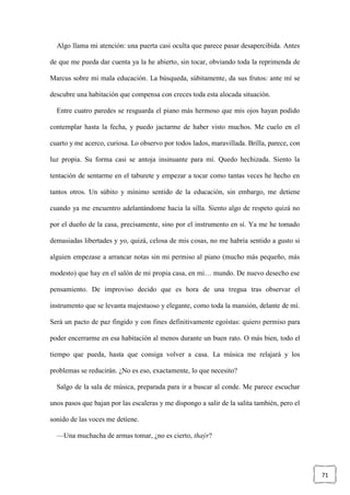 71
Algo llama mi atención: una puerta casi oculta que parece pasar desapercibida. Antes
de que me pueda dar cuenta ya la he abierto, sin tocar, obviando toda la reprimenda de
Marcus sobre mi mala educación. La búsqueda, súbitamente, da sus frutos: ante mí se
descubre una habitación que compensa con creces toda esta alocada situación.
Entre cuatro paredes se resguarda el piano más hermoso que mis ojos hayan podido
contemplar hasta la fecha, y puedo jactarme de haber visto muchos. Me cuelo en el
cuarto y me acerco, curiosa. Lo observo por todos lados, maravillada. Brilla, parece, con
luz propia. Su forma casi se antoja insinuante para mí. Quedo hechizada. Siento la
tentación de sentarme en el taburete y empezar a tocar como tantas veces he hecho en
tantos otros. Un súbito y mínimo sentido de la educación, sin embargo, me detiene
cuando ya me encuentro adelantándome hacia la silla. Siento algo de respeto quizá no
por el dueño de la casa, precisamente, sino por el instrumento en sí. Ya me he tomado
demasiadas libertades y yo, quizá, celosa de mis cosas, no me habría sentido a gusto si
alguien empezase a arrancar notas sin mi permiso al piano (mucho más pequeño, más
modesto) que hay en el salón de mi propia casa, en mi… mundo. De nuevo desecho ese
pensamiento. De improviso decido que es hora de una tregua tras observar el
instrumento que se levanta majestuoso y elegante, como toda la mansión, delante de mí.
Será un pacto de paz fingido y con fines definitivamente egoístas: quiero permiso para
poder encerrarme en esa habitación al menos durante un buen rato. O más bien, todo el
tiempo que pueda, hasta que consiga volver a casa. La música me relajará y los
problemas se reducirán. ¿No es eso, exactamente, lo que necesito?
Salgo de la sala de música, preparada para ir a buscar al conde. Me parece escuchar
unos pasos que bajan por las escaleras y me dispongo a salir de la salita también, pero el
sonido de las voces me detiene.
—Una muchacha de armas tomar, ¿no es cierto, thaýr?
 