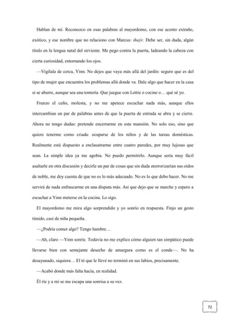 72
Hablan de mí. Reconozco en esas palabras al mayordomo, con ese acento extraño,
exótico, y ese nombre que no relaciono con Marcus: thaýr. Debe ser, sin duda, algún
título en la lengua natal del sirviente. Me pego contra la puerta, ladeando la cabeza con
cierta curiosidad, entornando los ojos.
—Vigílala de cerca, Yinn. No dejes que vaya más allá del jardín: seguro que es del
tipo de mujer que encuentra los problemas allá donde va. Dale algo que hacer en la casa
si se aburre, aunque sea una tontería. Que juegue con Lottie o cocine o… qué sé yo.
Frunzo el ceño, molesta, y no me apetece escuchar nada más, aunque ellos
intercambian un par de palabras antes de que la puerta de entrada se abra y se cierre.
Ahora no tengo dudas: pretende encerrarme en esta mansión. No solo eso, sino que
quiere tenerme como criada: ocuparse de los niños y de las tareas domésticas.
Realmente está dispuesto a enclaustrarme entre cuatro paredes, por muy lujosas que
sean. La simple idea ya me agobia. No puedo permitirlo. Aunque sería muy fácil
asaltarle en otra discusión y decirle un par de cosas que sin duda aterrorizarían sus oídos
de noble, me doy cuenta de que no es lo más adecuado. No es lo que debo hacer. No me
servirá de nada enfrascarme en una disputa más. Así que dejo que se marche y espero a
escuchar a Yinn meterse en la cocina. Lo sigo.
El mayordomo me mira algo sorprendido y yo sonrío en respuesta. Finjo un gesto
tímido, casi de niña pequeña.
—¿Podría comer algo? Tengo hambre…
—Ah, claro —Yinn sonríe. Todavía no me explico cómo alguien tan simpático puede
llevarse bien con semejante desecho de amargura como es el conde—. No ha
desayunado, siquiera… El té que le llevé no terminó en sus labios, precisamente.
—Acabó donde más falta hacía, en realidad.
Él ríe y a mí se me escapa una sonrisa a su vez.
 