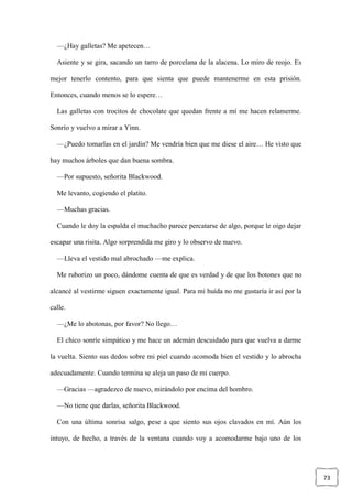 73
—¿Hay galletas? Me apetecen…
Asiente y se gira, sacando un tarro de porcelana de la alacena. Lo miro de reojo. Es
mejor tenerlo contento, para que sienta que puede mantenerme en esta prisión.
Entonces, cuando menos se lo espere…
Las galletas con trocitos de chocolate que quedan frente a mí me hacen relamerme.
Sonrío y vuelvo a mirar a Yinn.
—¿Puedo tomarlas en el jardín? Me vendría bien que me diese el aire… He visto que
hay muchos árboles que dan buena sombra.
—Por supuesto, señorita Blackwood.
Me levanto, cogiendo el platito.
—Muchas gracias.
Cuando le doy la espalda el muchacho parece percatarse de algo, porque le oigo dejar
escapar una risita. Algo sorprendida me giro y lo observo de nuevo.
—Lleva el vestido mal abrochado —me explica.
Me ruborizo un poco, dándome cuenta de que es verdad y de que los botones que no
alcancé al vestirme siguen exactamente igual. Para mi huída no me gustaría ir así por la
calle.
—¿Me lo abotonas, por favor? No llego…
El chico sonríe simpático y me hace un ademán descuidado para que vuelva a darme
la vuelta. Siento sus dedos sobre mi piel cuando acomoda bien el vestido y lo abrocha
adecuadamente. Cuando termina se aleja un paso de mi cuerpo.
—Gracias —agradezco de nuevo, mirándolo por encima del hombro.
—No tiene que darlas, señorita Blackwood.
Con una última sonrisa salgo, pese a que siento sus ojos clavados en mí. Aún los
intuyo, de hecho, a través de la ventana cuando voy a acomodarme bajo uno de los
 