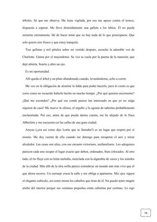 74
árboles. Sé que me observa. Me tiene vigilada, por eso me apoyo contra el tronco,
dispuesta a esperar. Me llevo distraídamente una galleta a los labios. Él no puede
mirarme eternamente. He de hacer notar que no hay nada de lo que preocuparse. Que
solo quiero aire fresco y que estoy tranquila.
Tres galletas y mil pétalos sobre mi vestido después, escucho la adorable voz de
Charlotte. Llama por el mayordomo. Su voz se cuela por la puerta de la mansión, que
dejé abierta. Sonrío y abro un ojo.
Es mi oportunidad.
Allí queda el árbol y un plato abandonado cuando, levantándome, echo a correr.
Me veo en la obligación de alzarme la falda para poder hacerlo, pero lo cierto es que
corro como no recuerdo haberlo hecho en mucho tiempo. ¿Por qué quieren encerrarme?
¿Qué me esconden? ¿Por qué ese conde parece tan interesado en que yo no salga
siquiera de casa? Me mueve la ofensa, el orgullo y la agonía de saberme probablemente
enclaustrada. Por eso, antes de que pueda darme cuenta, me he alejado de la finca
Abberlain y me encuentro en las calles de una gran ciudad.
Amyas (¿era así como dijo Lottie que se llamaba?) es un lugar que respira por sí
mismo. Me doy cuenta de ello cuando me detengo para recuperar el aire y mirar
alrededor. Las casas son altas, con ese encanto victoriano, unifamiliares. Los adoquines
parecen cada uno ocupar el lugar exacto que deben, ordenados, bien colocados. Al otro
lado, el río fluye con su lenta melodía, mezclada con la algarabía de voces y los sonidos
de la ciudad. Más allá de la otra orilla parece extenderse un mundo aún más vivo que el
que ahora recorro. Un carruaje cruza la calle y me obliga a apartarme. Mis ojos siguen
el elegante cubículo, así como miran los caballos que tiran de él. No puedo tener ningún
atisbo del interior porque sus ventanas pequeñas están cubiertas por cortinas. Lo sigo
 
