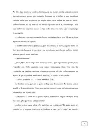77
No lleva traje tampoco, vestido pobremente, de una manera simple: una camisa sucia
que deja entrever apenas unos músculos formados por el trabajo y unos pantalones
también sucios que no parecen, de ningún modo, estar hechos por una tela buena.
Definitivamente, no hay nada de esa nobleza agobiante en él. Y, sin embargo… Sus
ojos también me angustian, cuando se fijan en los míos. Me evalúa y yo casi contengo
la respiración.
—Lo lamento —me apresuro a disculparme, echándome hacia atrás. Me suelto de su
agarre, reclamando mi espacio.
El hombre entrecierra los párpados y, para mi sorpresa, de nuevo, coge mi mano. Lo
hace con más fuerza de lo necesaria y yo sé, entonces, que algo no va bien. Intento
soltarme, pero él no me hace caso.
—¿Quién es tu amo?
¿Amo? ¿Qué? Yo no tengo amo, no soy de nadie… pero algo me dice que no puedo
responder eso. Todo, cualquier cosa, menos proclamarme libre. Cojo aire. La
respiración me traiciona, nerviosa, e intento concentrar mis ojos en la mano que me
agarra. Sé que, si quisiera, podría leer la angustia y la mentira en mis pupilas.
—Marcus Abberlain. El… El conde Abberlain. Él es.
Ese hombre sonríe, pero en su gesto no hay nada de amistoso. No es una sonrisa
amable ni de entendimiento. Es un gesto que me estremece, que me hace entender que
mis palabras han sido en vano.
—¿De veras? El conde no ha puesto bajo su protección a ningún extranjero desde
hace años. ¿Por qué ibas a ser tú diferente?
Lo observo, tras tragar saliva. ¿Por qué iba a ser yo diferente? De algún modo, yo
también me lo pregunto. Pero estoy viviendo en su casa, ¿no es cierto? Me ha dado
 