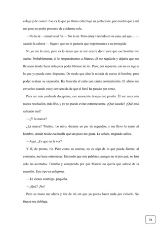 78
cobijo y de comer. Eso es lo que yo llamo estar bajo su protección, por mucho que a mí
me pese no poder presumir de cuidarme sola.
—No lo sé —resuelvo al fin—. No lo sé. Pero estoy viviendo en su casa, así que… —
sacudo la cabeza—. Seguro que no le gustaría que importunases a su protegida.
Ni yo me lo creo, pero es lo único que se me ocurre decir para que ese hombre me
suelte. Probablemente, si le preguntásemos a Marcus, él me regalaría y dejaría que me
llevasen donde fuera solo para poder librarse de mí. Pero, por supuesto, eso no es algo a
lo que yo pueda estar dispuesta. De modo que alzo la mirada de nuevo al hombre, para
poder evaluar su expresión. Ha fruncido el ceño con cierta contradicción. El alivio me
envuelve cuando estoy convencida de que el farol ha pasado por veraz.
Para mi más profunda decepción, esa sensación desaparece pronto. Él me mira con
nueva resolución, más frío, y yo no puedo evitar estremecerme. ¿Qué sucede? ¿Qué está
saliendo mal?
—¿Y la marca?
¿La marca? Titubeo. Lo miro, durante un par de segundos, y me llevo la mano al
hombro, donde reside esa huella que tan poco me gusta. La señalo, tragando saliva.
—Aquí. ¿Es que no la ves?
Y él, de pronto, ríe. Pero como su sonrisa, no es algo de lo que pueda fiarme: al
contrario, me hace estremecer. Entiendo que mis palabras, aunque no sé por qué, no han
sido las acertadas. Tiemblo y comprendo por qué Marcus no quería que saliese de la
mansión. Este tipo es peligroso.
—Te vienes conmigo, pequeña.
—¿Qué? ¡No!
Pero su mano me aferra y tira de mí sin que yo pueda hacer nada por evitarlo. Su
fuerza me doblega.
 