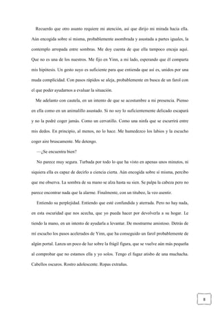 8
Recuerdo que otro asunto requiere mi atención, así que dirijo mi mirada hacia ella.
Aún encogida sobre sí misma, probablemente asombrada y asustada a partes iguales, la
contemplo arropada entre sombras. Me doy cuenta de que ella tampoco encaja aquí.
Que no es una de los nuestros. Me fijo en Yinn, a mi lado, esperando que él comparta
mis hipótesis. Un gesto suyo es suficiente para que entienda que así es, unidos por una
muda complicidad. Con pasos rápidos se aleja, probablemente en busca de un farol con
el que poder ayudarnos a evaluar la situación.
Me adelanto con cautela, en un intento de que se acostumbre a mi presencia. Pienso
en ella como en un animalillo asustado. Si no soy lo suficientemente delicado escapará
y no la podré coger jamás. Como un cervatillo. Como una ninfa que se escurrirá entre
mis dedos. En principio, al menos, no lo hace. Me humedezco los labios y la escucho
coger aire bruscamente. Me detengo.
—¿Se encuentra bien?
No parece muy segura. Turbada por todo lo que ha visto en apenas unos minutos, ni
siquiera ella es capaz de decirlo a ciencia cierta. Aún encogida sobre sí misma, percibo
que me observa. La sombra de su mano se alza hasta su sien. Se palpa la cabeza pero no
parece encontrar nada que la alarme. Finalmente, con un titubeo, la veo asentir.
Entiendo su perplejidad. Entiendo que esté confundida y aterrada. Pero no hay nada,
en esta oscuridad que nos acecha, que yo pueda hacer por devolverla a su hogar. Le
tiendo la mano, en un intento de ayudarla a levantar. De mostrarme amistoso. Detrás de
mí escucho los pasos acelerados de Yinn, que ha conseguido un farol probablemente de
algún portal. Lanza un poco de luz sobre la frágil figura, que se vuelve aún más pequeña
al comprobar que no estamos ella y yo solos. Tengo el fugaz atisbo de una muchacha.
Cabellos oscuros. Rostro adolescente. Ropas extrañas.
 