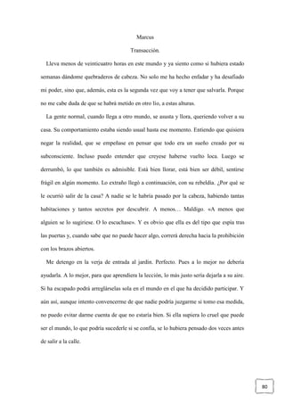 80
Marcus
Transacción.
Lleva menos de veinticuatro horas en este mundo y ya siento como si hubiera estado
semanas dándome quebraderos de cabeza. No solo me ha hecho enfadar y ha desafiado
mi poder, sino que, además, esta es la segunda vez que voy a tener que salvarla. Porque
no me cabe duda de que se habrá metido en otro lío, a estas alturas.
La gente normal, cuando llega a otro mundo, se asusta y llora, queriendo volver a su
casa. Su comportamiento estaba siendo usual hasta ese momento. Entiendo que quisiera
negar la realidad, que se empeñase en pensar que todo era un sueño creado por su
subconsciente. Incluso puedo entender que creyese haberse vuelto loca. Luego se
derrumbó, lo que también es admisible. Está bien llorar, está bien ser débil, sentirse
frágil en algún momento. Lo extraño llegó a continuación, con su rebeldía. ¿Por qué se
le ocurrió salir de la casa? A nadie se le habría pasado por la cabeza, habiendo tantas
habitaciones y tantos secretos por descubrir. A menos… Maldigo. «A menos que
alguien se lo sugiriese. O lo escuchase». Y es obvio que ella es del tipo que espía tras
las puertas y, cuando sabe que no puede hacer algo, correrá derecha hacia la prohibición
con los brazos abiertos.
Me detengo en la verja de entrada al jardín. Perfecto. Pues a lo mejor no debería
ayudarla. A lo mejor, para que aprendiera la lección, lo más justo sería dejarla a su aire.
Si ha escapado podrá arreglárselas sola en el mundo en el que ha decidido participar. Y
aún así, aunque intento convencerme de que nadie podría juzgarme si tomo esa medida,
no puedo evitar darme cuenta de que no estaría bien. Si ella supiera lo cruel que puede
ser el mundo, lo que podría sucederle si se confía, se lo hubiera pensado dos veces antes
de salir a la calle.
 