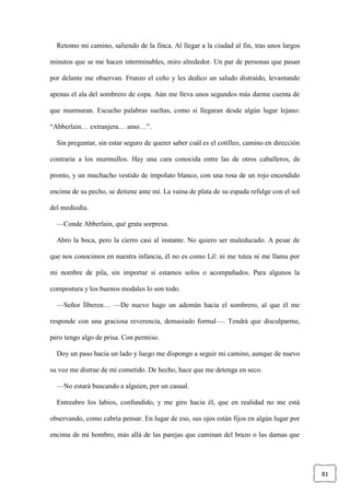 81
Retomo mi camino, saliendo de la finca. Al llegar a la ciudad al fin, tras unos largos
minutos que se me hacen interminables, miro alrededor. Un par de personas que pasan
por delante me observan. Frunzo el ceño y les dedico un saludo distraído, levantando
apenas el ala del sombrero de copa. Aún me lleva unos segundos más darme cuenta de
que murmuran. Escucho palabras sueltas, como si llegaran desde algún lugar lejano:
“Abberlain… extranjera… amo…”.
Sin preguntar, sin estar seguro de querer saber cuál es el cotilleo, camino en dirección
contraria a los murmullos. Hay una cara conocida entre las de otros caballeros, de
pronto, y un muchacho vestido de impoluto blanco, con una rosa de un rojo encendido
encima de su pecho, se detiene ante mí. La vaina de plata de su espada refulge con el sol
del mediodía.
—Conde Abberlain, qué grata sorpresa.
Abro la boca, pero la cierro casi al instante. No quiero ser maleducado. A pesar de
que nos conocimos en nuestra infancia, él no es como Lil: ni me tutea ni me llama por
mi nombre de pila, sin importar si estamos solos o acompañados. Para algunos la
compostura y los buenos modales lo son todo.
—Señor Ílberen… —De nuevo hago un ademán hacia el sombrero, al que él me
responde con una graciosa reverencia, demasiado formal—. Tendrá que disculparme,
pero tengo algo de prisa. Con permiso.
Doy un paso hacia un lado y luego me dispongo a seguir mi camino, aunque de nuevo
su voz me distrae de mi cometido. De hecho, hace que me detenga en seco.
—No estará buscando a alguien, por un casual.
Entreabro los labios, confundido, y me giro hacia él, que en realidad no me está
observando, como cabría pensar. En lugar de eso, sus ojos están fijos en algún lugar por
encima de mi hombro, más allá de las parejas que caminan del brazo o las damas que
 