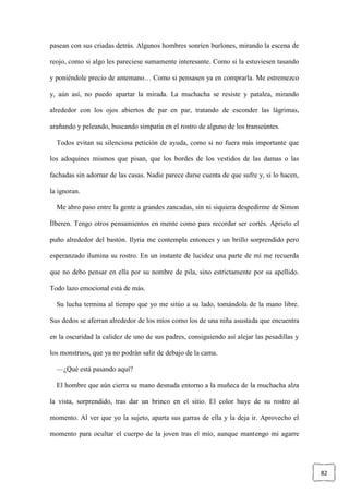 82
pasean con sus criadas detrás. Algunos hombres sonríen burlones, mirando la escena de
reojo, como si algo les pareciese sumamente interesante. Como si la estuviesen tasando
y poniéndole precio de antemano… Como si pensasen ya en comprarla. Me estremezco
y, aún así, no puedo apartar la mirada. La muchacha se resiste y patalea, mirando
alrededor con los ojos abiertos de par en par, tratando de esconder las lágrimas,
arañando y peleando, buscando simpatía en el rostro de alguno de los transeúntes.
Todos evitan su silenciosa petición de ayuda, como si no fuera más importante que
los adoquines mismos que pisan, que los bordes de los vestidos de las damas o las
fachadas sin adornar de las casas. Nadie parece darse cuenta de que sufre y, si lo hacen,
la ignoran.
Me abro paso entre la gente a grandes zancadas, sin ni siquiera despedirme de Simon
Ílberen. Tengo otros pensamientos en mente como para recordar ser cortés. Aprieto el
puño alrededor del bastón. Ilyria me contempla entonces y un brillo sorprendido pero
esperanzado ilumina su rostro. En un instante de lucidez una parte de mí me recuerda
que no debo pensar en ella por su nombre de pila, sino estrictamente por su apellido.
Todo lazo emocional está de más.
Su lucha termina al tiempo que yo me sitúo a su lado, tomándola de la mano libre.
Sus dedos se aferran alrededor de los míos como los de una niña asustada que encuentra
en la oscuridad la calidez de uno de sus padres, consiguiendo así alejar las pesadillas y
los monstruos, que ya no podrán salir de debajo de la cama.
—¿Qué está pasando aquí?
El hombre que aún cierra su mano desnuda entorno a la muñeca de la muchacha alza
la vista, sorprendido, tras dar un brinco en el sitio. El color huye de su rostro al
momento. Al ver que yo la sujeto, aparta sus garras de ella y la deja ir. Aprovecho el
momento para ocultar el cuerpo de la joven tras el mío, aunque mantengo mi agarre
 