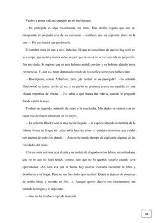 84
Vuelvo a poner toda mi atención en mi interlocutor.
—Mi protegida es algo maleducada, me temo. Una recién llegada que aún no
comprende el preciado arte de no curiosear —confieso con un reproche claro en la
voz—. Por eso tendrá que perdonarla.
El hombre mira de uno a otro, indeciso. Sé que es consciente de que no hay sello en
su cuerpo, que no hay marca sobre su piel que la una a mí o me conceda su propiedad.
Por eso duda. Si supiera que es mía hubiera pedido perdón y se hubiera alejado entre
reverencias. Y, aún así, tiene demasiado miedo de los nobles como para hablar claro.
—Discúlpeme, conde Abberlain, pero ¿de verdad es su protegida? —La señorita
Blackwood se tensa, detrás de mí, y su pecho se presiona contra mi espalda, en una
oleada repentina de miedo—. No sabía a qué marca me refería, cuando le pregunté
dónde estaba la suya.
Titubeo un segundo, mirando de reojo a la muchacha. Mis dedos se cierran con un
poco más de fuerza alrededor de los suyos.
—La señorita Blackwood es una recién llegada —le explico alzando la barbilla de la
misma forma en la que mi padre solía hacerlo, como si quisiera demostrar que estaba
por encima de todos los demás—. Aún no he tenido tiempo de explicarle algunas de las
realidades del reino.
Ella me mira con una ceja alzada y un mohín de disgusto en los labios, recordándome
que no es que no haya tenido tiempo, sino que no he querido hacerlo cuando tuve
oportunidad. «Mi idea era que te fueras hoy mismo. Pensaba encontrar tu libro y
devolverte a tu hogar. Pero no me has dado oportunidad. Quizá si dejaras de corretear
de arriba abajo y meterte en líos…». Aunque quiero decirle eso exactamente, me
muerdo la lengua y lo dejo estar.
—Aún no ha tenido tiempo de marcarla.
 