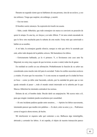 85
Durante un segundo siento que no hablamos de una persona, sino de un esclavo, y eso
me enfurece. Tengo que suspirar, sin embargo, y asentir.
—Eso me temo.
El hombre sonríe entonces. Su expresión de triunfo me asusta.
—Sabe, conde Abberlain, que todo extranjero sin marca se convierte en posesión de
quien lo atrapa. Es una ley, en Amyas y en todo Albion. Y mi amo estará encantado de
que le lleve otra muchacha para la subasta de esta noche. Estoy más que autorizado a
hablar en su nombre.
A mi lado, la extranjera guarda silencio, aunque es más que obvio lo asustada que
está, sobre todo después de la palabra subasta. Me humedezco los labios.
—Estrictamente hablando, yo la vi primero. Y, si lleváramos este caso ante Su
Majestad, no estoy muy seguro de que tuvieran, su amo o usted, todas las de ganar.
En realidad no confío en esa afirmación. Probablemente la función de su señor sea
considerada como mucho más útil para la sociedad. Todos los nobles necesitan esclavos
y criados. O creen que los necesitan. Y si esta escena se expande por la ciudad de boca
en boca —como ya debe estar haciendo, calculo, por la cantidad de gente que se nos
queda mirando al pasar—, todo el mundo estará interesado en la señorita por la que
Marcus Abberlain ha intentado contradecir las normas.
Delante de mí, el hombre duda. Decido darle un empujoncito. Me acerco más a él,
para que ningún viandante pueda escucharnos por casualidad.
—Si este incidente pudiera quedar entre nosotros… —Aprieto los labios suavemente,
intentando parecer que medito mis palabras—. Es decir, entre su amo y yo… Podríamos
cerrar el negocio ahora mismo, de hecho.
Mi interlocutor ni siquiera sabe qué contestar a eso. Balbucea algo ininteligible,
abriendo y cerrando los labios. A mi espalda, el objeto de nuestra transacción parece
 