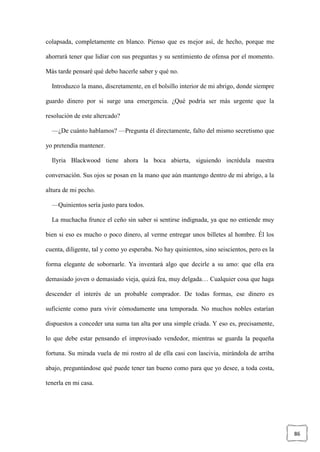 86
colapsada, completamente en blanco. Pienso que es mejor así, de hecho, porque me
ahorrará tener que lidiar con sus preguntas y su sentimiento de ofensa por el momento.
Más tarde pensaré qué debo hacerle saber y qué no.
Introduzco la mano, discretamente, en el bolsillo interior de mi abrigo, donde siempre
guardo dinero por si surge una emergencia. ¿Qué podría ser más urgente que la
resolución de este altercado?
—¿De cuánto hablamos? —Pregunta él directamente, falto del mismo secretismo que
yo pretendía mantener.
Ilyria Blackwood tiene ahora la boca abierta, siguiendo incrédula nuestra
conversación. Sus ojos se posan en la mano que aún mantengo dentro de mi abrigo, a la
altura de mi pecho.
—Quinientos sería justo para todos.
La muchacha frunce el ceño sin saber si sentirse indignada, ya que no entiende muy
bien si eso es mucho o poco dinero, al verme entregar unos billetes al hombre. Él los
cuenta, diligente, tal y como yo esperaba. No hay quinientos, sino seiscientos, pero es la
forma elegante de sobornarle. Ya inventará algo que decirle a su amo: que ella era
demasiado joven o demasiado vieja, quizá fea, muy delgada… Cualquier cosa que haga
descender el interés de un probable comprador. De todas formas, ese dinero es
suficiente como para vivir cómodamente una temporada. No muchos nobles estarían
dispuestos a conceder una suma tan alta por una simple criada. Y eso es, precisamente,
lo que debe estar pensando el improvisado vendedor, mientras se guarda la pequeña
fortuna. Su mirada vuela de mi rostro al de ella casi con lascivia, mirándola de arriba
abajo, preguntándose qué puede tener tan bueno como para que yo desee, a toda costa,
tenerla en mi casa.
 
