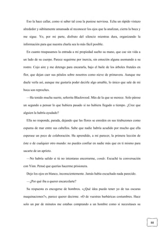 88
Eso la hace callar, como si saber tal cosa la pusiese nerviosa. Echa un rápido vistazo
alrededor y súbitamente amansada al reconocer los ojos que la analizan, cierra la boca y
me sigue. Yo, por mi parte, disfruto del silencio mientras dura, organizando la
información para que nuestra charla sea lo más fácil posible.
En cuanto traspasamos la entrada a mi propiedad suelto su mano, que cae sin vida a
un lado de su cuerpo. Parece seguirme por inercia, sin emoción alguna asomando a su
rostro. Cojo aire y me detengo para encararla, bajo el baile de los árboles frutales en
flor, que dejan caer sus pétalos sobre nosotros como nieve de primavera. Aunque me
duele verla así, aunque me gustaría poder decirle algo amable, lo único que sale de mi
boca son reproches.
—Ha tenido mucha suerte, señorita Blackwood. Más de la que se merece. Solo párese
un segundo a pensar lo que hubiera pasado si no hubiera llegado a tiempo. ¿Cree que
alguien la habría ayudado?
Ella no responde, parada, dejando que las flores se enreden en sus tirabuzones como
espuma de mar entre sus cabellos. Sabe que nadie habría acudido por mucho que ella
esperase un poco de colaboración. Ha aprendido, a mi parecer, la primera lección de
éste o de cualquier otro mundo: no puedes confiar en nadie más que en ti mismo para
sacarte de un aprieto.
—No habría salido si tú no intentaras encerrarme, conde. Escuché tu conversación
con Yinn. Pensé que querías hacerme prisionera.
Dejo los ojos en blanco, inconscientemente. Jamás había escuchado nada parecido.
—¿Por qué iba a querer encarcelarte?
Su respuesta es encogerse de hombros. «¿Qué idea puedo tener yo de tus oscuras
maquinaciones?», parece querer decirme. «O de vuestras barbáricas costumbres. Hace
solo un par de minutos me estabas comprando a un hombre como si necesitases su
 