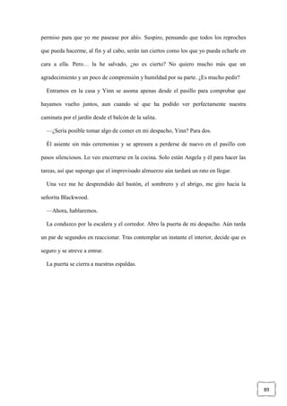 89
permiso para que yo me pasease por ahí». Suspiro, pensando que todos los reproches
que pueda hacerme, al fin y al cabo, serán tan ciertos como los que yo pueda echarle en
cara a ella. Pero… la he salvado, ¿no es cierto? No quiero mucho más que un
agradecimiento y un poco de comprensión y humildad por su parte. ¿Es mucho pedir?
Entramos en la casa y Yinn se asoma apenas desde el pasillo para comprobar que
hayamos vuelto juntos, aun cuando sé que ha podido ver perfectamente nuestra
caminata por el jardín desde el balcón de la salita.
—¿Sería posible tomar algo de comer en mi despacho, Yinn? Para dos.
Él asiente sin más ceremonias y se apresura a perderse de nuevo en el pasillo con
pasos silenciosos. Lo veo encerrarse en la cocina. Solo están Angela y él para hacer las
tareas, así que supongo que el improvisado almuerzo aún tardará un rato en llegar.
Una vez me he desprendido del bastón, el sombrero y el abrigo, me giro hacia la
señorita Blackwood.
—Ahora, hablaremos.
La conduzco por la escalera y el corredor. Abro la puerta de mi despacho. Aún tarda
un par de segundos en reaccionar. Tras contemplar un instante el interior, decide que es
seguro y se atreve a entrar.
La puerta se cierra a nuestras espaldas.
 