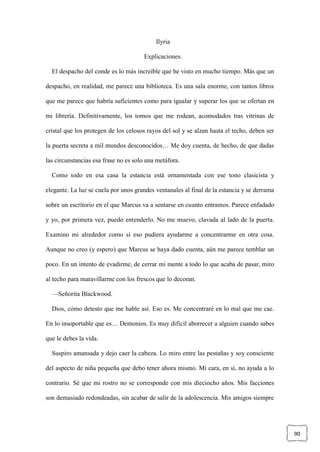 90
Ilyria
Explicaciones.
El despacho del conde es lo más increíble que he visto en mucho tiempo. Más que un
despacho, en realidad, me parece una biblioteca. Es una sala enorme, con tantos libros
que me parece que habría suficientes como para igualar y superar los que se ofertan en
mi librería. Definitivamente, los tomos que me rodean, acomodados tras vitrinas de
cristal que los protegen de los celosos rayos del sol y se alzan hasta el techo, deben ser
la puerta secreta a mil mundos desconocidos… Me doy cuenta, de hecho, de que dadas
las circunstancias esa frase no es solo una metáfora.
Como todo en esa casa la estancia está ornamentada con ese tono clasicista y
elegante. La luz se cuela por unos grandes ventanales al final de la estancia y se derrama
sobre un escritorio en el que Marcus va a sentarse en cuanto entramos. Parece enfadado
y yo, por primera vez, puedo entenderlo. No me muevo, clavada al lado de la puerta.
Examino mi alrededor como si eso pudiera ayudarme a concentrarme en otra cosa.
Aunque no creo (y espero) que Marcus se haya dado cuenta, aún me parece temblar un
poco. En un intento de evadirme, de cerrar mi mente a todo lo que acaba de pasar, miro
al techo para maravillarme con los frescos que lo decoran.
—Señorita Blackwood.
Dios, cómo detesto que me hable así. Eso es. Me concentraré en lo mal que me cae.
En lo insoportable que es… Demonios. Es muy difícil aborrecer a alguien cuando sabes
que le debes la vida.
Suspiro amansada y dejo caer la cabeza. Lo miro entre las pestañas y soy consciente
del aspecto de niña pequeña que debo tener ahora mismo. Mi cara, en sí, no ayuda a lo
contrario. Sé que mi rostro no se corresponde con mis dieciocho años. Mis facciones
son demasiado redondeadas, sin acabar de salir de la adolescencia. Mis amigos siempre
 