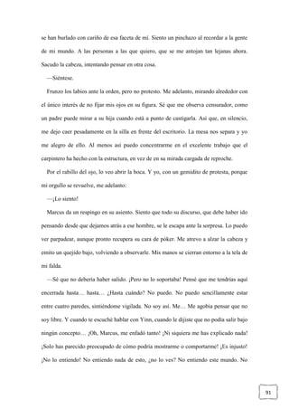 91
se han burlado con cariño de esa faceta de mí. Siento un pinchazo al recordar a la gente
de mi mundo. A las personas a las que quiero, que se me antojan tan lejanas ahora.
Sacudo la cabeza, intentando pensar en otra cosa.
—Siéntese.
Frunzo los labios ante la orden, pero no protesto. Me adelanto, mirando alrededor con
el único interés de no fijar mis ojos en su figura. Sé que me observa censurador, como
un padre puede mirar a su hija cuando está a punto de castigarla. Así que, en silencio,
me dejo caer pesadamente en la silla en frente del escritorio. La mesa nos separa y yo
me alegro de ello. Al menos así puedo concentrarme en el excelente trabajo que el
carpintero ha hecho con la estructura, en vez de en su mirada cargada de reproche.
Por el rabillo del ojo, lo veo abrir la boca. Y yo, con un gemidito de protesta, porque
mi orgullo se revuelve, me adelanto:
—¡Lo siento!
Marcus da un respingo en su asiento. Siento que todo su discurso, que debe haber ido
pensando desde que dejamos atrás a ese hombre, se le escapa ante la sorpresa. Lo puedo
ver parpadear, aunque pronto recupera su cara de póker. Me atrevo a alzar la cabeza y
emito un quejido bajo, volviendo a observarle. Mis manos se cierran entorno a la tela de
mi falda.
—Sé que no debería haber salido. ¡Pero no lo soportaba! Pensé que me tendrías aquí
encerrada hasta… hasta… ¿Hasta cuándo? No puedo. No puedo sencillamente estar
entre cuatro paredes, sintiéndome vigilada. No soy así. Me… Me agobia pensar que no
soy libre. Y cuando te escuché hablar con Yinn, cuando le dijiste que no podía salir bajo
ningún concepto… ¡Oh, Marcus, me enfadó tanto! ¡Ni siquiera me has explicado nada!
¡Solo has parecido preocupado de cómo podría mostrarme o comportarme! ¡Es injusto!
¡No lo entiendo! No entiendo nada de esto, ¿no lo ves? No entiendo este mundo. No
 