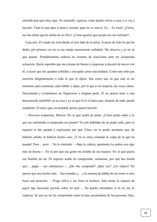 92
entiendo por qué estoy aquí. No entiendo, siquiera, cómo puedo volver a casa o si voy a
hacerlo. Todo lo que para ti parece normal, para mí es nuevo. Es… Es irreal. ¡Cielos,
me has dicho que he salido de un libro! ¿Cómo quieres que acepte eso sin rechistar?
Cojo aire. El conde me mira desde el otro lado de la mesa. A pesar de todo lo que he
dicho, por primera vez no se me antoja exactamente enfadado. Me observa y yo no sé
qué pensar. Probablemente todavía no termine de reaccionar ante mi inesperada
actuación. Quizá esperaba que me cruzase de brazos y empezase a discutir de nuevo con
él, o acaso que me quedase calladita y encogida como una muñeca. Como una niña que
asentiría diligentemente a todo lo que él dijera. Sea como sea, sé que este es mi
momento para continuar, para hablar y dejar, por lo que a mí respecta, las cosas claras.
Discutiendo y evitándonos no llegaremos a ninguna parte. Él no quiere tener a una
desconocida insufrible en su casa y yo sé que él es el único que, después de todo, puede
ayudarme. El único que, en realidad, parece querer hacerlo.
—Necesito respuestas, Marcus. No sé qué acaba de pasar. ¿Cómo podía saber a lo
que me enfrentaba si traspasaba esa puerta? Tú solo hablabas de no poder salir, pero ni
siquiera te has parado a explicarme por qué. Claro, no te puedo prometer que, de
haberlo sabido, te hubiera hecho caso. ¡Y no te estoy echando la culpa de lo que ha
pasado! Pero… pero… No lo entiendo. —Bajo la cabeza, apretando los puños con algo
más de fuerza—. No sé por qué esa gente me miraba de esa manera. No sé qué quería
ese hombre de mí. Ni siquiera acabo de comprender, realmente, por qué has tenido
que… pagar —me estremezco—. ¿Me has comprado? ¿Qué soy? ¿Un objeto? No
parece que sea mucho más… Sus miradas y… y la manera de hablar de mí como si solo
fuera una posesión. —Trago saliva y me froto la muñeca. Aún siento la manaza de
aquel tipo haciendo presión sobre mi piel—. No puedo entenderlo si tú no me lo
explicas. Sé que no me he comportado como la más encantadora de las personas. Que,
 