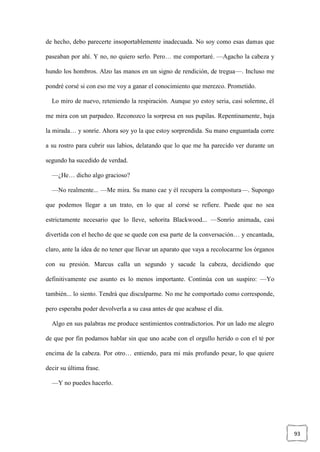 93
de hecho, debo parecerte insoportablemente inadecuada. No soy como esas damas que
paseaban por ahí. Y no, no quiero serlo. Pero… me comportaré. —Agacho la cabeza y
hundo los hombros. Alzo las manos en un signo de rendición, de tregua—. Incluso me
pondré corsé si con eso me voy a ganar el conocimiento que merezco. Prometido.
Lo miro de nuevo, reteniendo la respiración. Aunque yo estoy seria, casi solemne, él
me mira con un parpadeo. Reconozco la sorpresa en sus pupilas. Repentinamente, baja
la mirada… y sonríe. Ahora soy yo la que estoy sorprendida. Su mano enguantada corre
a su rostro para cubrir sus labios, delatando que lo que me ha parecido ver durante un
segundo ha sucedido de verdad.
—¿He… dicho algo gracioso?
—No realmente... —Me mira. Su mano cae y él recupera la compostura—. Supongo
que podemos llegar a un trato, en lo que al corsé se refiere. Puede que no sea
estrictamente necesario que lo lleve, señorita Blackwood... —Sonrío animada, casi
divertida con el hecho de que se quede con esa parte de la conversación… y encantada,
claro, ante la idea de no tener que llevar un aparato que vaya a recolocarme los órganos
con su presión. Marcus calla un segundo y sacude la cabeza, decidiendo que
definitivamente ese asunto es lo menos importante. Continúa con un suspiro: —Yo
también... lo siento. Tendrá que disculparme. No me he comportado como corresponde,
pero esperaba poder devolverla a su casa antes de que acabase el día.
Algo en sus palabras me produce sentimientos contradictorios. Por un lado me alegro
de que por fin podamos hablar sin que uno acabe con el orgullo herido o con el té por
encima de la cabeza. Por otro… entiendo, para mi más profundo pesar, lo que quiere
decir su última frase.
—Y no puedes hacerlo.
 