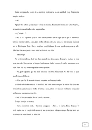 94
Duda un segundo, como si no quisiera enfrentarse a esa realidad, pero finalmente
suspira y niega.
—No.
Aprieto los labios y me encojo sobre mí misma. Finalmente tomo aire y lo observo,
aparentemente calmada, entre las pestañas.
—¿Cuándo…?
—No lo sé. Esperaba que su libro se encontrase en el lugar en el que la hallamos
anoche mi mayordomo y yo, pero no ha sido así. Allí, me temo, no había nada. Buscaré
en la Biblioteca Real. Hay… muchas posibilidades de que pueda encontrarse allí.
Muchos libros de gente como usted acaban en ese sitio.
—Iré contigo.
No he terminado de decir esa frase cuando me doy cuenta de que he metido la pata
una vez más. Me muerdo la lengua, haciéndome daño, cuando él vuelve a mirarme con
ojos fríos. No hay protesta posible en sus pupilas.
—No, por supuesto que no hará tal cosa, señorita Blackwood. Ya ha visto lo que
puede pasar ahí fuera.
—Algo que, he de apuntar, conde, tampoco me has explicado.
El ceño del interpelado se ve alterado por unas finas arrugas. Si antes creí que era
reticente a aceptar que no podía llevarme a casa, ahora veo cuándo realmente no quiere
enfrentarse a una conversación.
—Me lo has prometido. Por el corsé —apunto.
Él deja los ojos en blanco.
—No he prometido nada. —Suspira, a su pesar—. Pero… es cierto. Tiene derecho. Y
será mejor que le cuente todo antes de que se meta en más problemas. Parece tener un
don especial para llamar su atención.
 