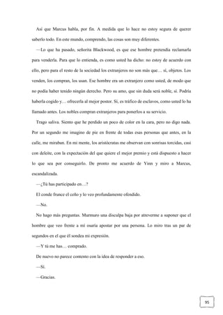 95
Así que Marcus habla, por fin. A medida que lo hace no estoy segura de querer
saberlo todo. En este mundo, comprendo, las cosas son muy diferentes.
—Lo que ha pasado, señorita Blackwood, es que ese hombre pretendía reclamarla
para venderla. Para que lo entienda, es como usted ha dicho: no estoy de acuerdo con
ello, pero para el resto de la sociedad los extranjeros no son más que… sí, objetos. Los
venden, los compran, los usan. Ese hombre era un extranjero como usted, de modo que
no podía haber tenido ningún derecho. Pero su amo, que sin duda será noble, sí. Podría
haberla cogido y… ofrecerla al mejor postor. Sí, es tráfico de esclavos, como usted lo ha
llamado antes. Los nobles compran extranjeros para ponerlos a su servicio.
Trago saliva. Siento que he perdido un poco de color en la cara, pero no digo nada.
Por un segundo me imagino de pie en frente de todas esas personas que antes, en la
calle, me miraban. En mi mente, los aristócratas me observan con sonrisas torcidas, casi
con deleite, con la expectación del que quiere el mejor premio y está dispuesto a hacer
lo que sea por conseguirlo. De pronto me acuerdo de Yinn y miro a Marcus,
escandalizada.
—¿Tú has participado en…?
El conde frunce el ceño y lo veo profundamente ofendido.
—No.
No hago más preguntas. Murmuro una disculpa baja por atreverme a suponer que el
hombre que veo frente a mí osaría apostar por una persona. Lo miro tras un par de
segundos en el que él sondea mi expresión.
—Y tú me has… comprado.
De nuevo no parece contento con la idea de responder a eso.
—Sí.
—Gracias.
 