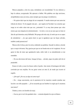 96
Marcus parpadea y alza las cejas, mirándome con incredulidad. Yo me ruborizo y
bajo la cabeza, avergonzada. Me apresuro a hablar. Mis palabras son algo nerviosas,
atropellándose unas con otras, como siempre que me pongo a la defensiva.
—No quiero decir que me alegre de ser comprada. Y mucho menos por una suma tan
ridícula de dinero. Yo he pagado más por… por regalos de Navidad. Las consolas que
tengo en mi salón valen más que eso, ¿entiendes? Y es muy duro pensar que vales
menos que una máquina de entretenimiento —lo miro y veo en sus ojos que no tiene ni
idea de qué demonios estoy hablando. Me pongo aún más roja, al sentir que no es capaz
de entenderme—. ¡Lo que quiero decir es que te agradezco que me hayas salvado,
maldito conde pretencioso!
Marcus abre la boca, pero la cierra, midiendo sus palabras. Sacude la cabeza y decide
que es mejor obviarme. Doy gracias por que no me hunda más en mi vergüenza. No me
gusta la idea de tener que agradecerle nada, sobre todo si su entendimiento es tan
retardado.
—No nos desviemos del tema. Aunque la haya… salvado, sigue sin poder salir de mi
propiedad.
Frunzo el ceño y cruzo los brazos sobre el pecho. Aún siento el hormigueo del rubor
corriendo por mis mejillas. No me gusta verme así ante él, de modo que recorro al
orgullo.
—¿Por qué? ¿No soy ya algo así como tuya?
—No —niega suavemente, con la paciencia de los maestros cuando enseñan una
lección a un niño pequeño—. ¿O no recuerda que ese hombre le exigió que le mostrara
una marca?
Titubeo y miro a mi hombro de reojo.
—Esa no, por si no le ha quedado claro —comenta dejando los ojos en blanco.
 