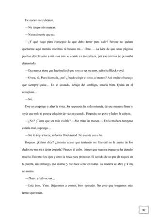 97
De nuevo me ruborizo.
—No tengo más marcas.
—Naturalmente que no.
—¿Y qué hago para conseguir la que debo tener para salir? Porque no quiero
quedarme aquí metida mientras tú buscas mi… libro. —La idea de que unas páginas
puedan devolverme a mi casa aún se resiste en mi cabeza, por eso intento no pensarlo
demasiado.
—Esa marca tiene que hacérsela el que vaya a ser su amo, señorita Blackwood.
—O sea, tú. Pues házmela, ¿no? ¿Puedo elegir el sitio, al menos? Así tendré el tatuaje
que siempre quise… En el costado, debajo del ombligo, estaría bien. Quizá en el
omoplato…
—No.
Doy un respingo y alzo la vista. Su respuesta ha sido rotunda, de esa manera firme y
seria que solo él parece adquirir de vez en cuando. Parpadeo un poco y ladeo la cabeza.
—¿No? ¿Tiene que ser más visible? —Me miro las manos—. En la muñeca tampoco
estaría mal, supongo…
—No lo voy a hacer, señorita Blackwood. No cuente con ello.
Boqueo. ¿Cómo dice? ¿Insinúa acaso que teniendo mi libertad en la punta de los
dedos no me va a dejar cogerla? Frunzo el ceño. Intuyo que nuestra tregua ya ha durado
mucho. Entorno los ojos y abro la boca para protestar. El sonido de un par de toques en
la puerta, sin embargo, me distrae y me hace alzar el rostro. La madera se abre y Yinn
se asoma.
—Thaýr, el almuerzo…
—Está bien, Yinn. Bajaremos a comer, bien pensado. No creo que tengamos más
temas que tratar.
 