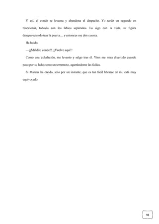 98
Y así, el conde se levanta y abandona el despacho. Yo tardo un segundo en
reaccionar, todavía con los labios separados. Lo sigo con la vista, su figura
desapareciendo tras la puerta… y entonces me doy cuenta.
Ha huido.
—¡¡Maldito conde!! ¡¡Vuelve aquí!!
Como una exhalación, me levanto y salgo tras él. Yinn me mira divertido cuando
paso por su lado como un terremoto, agarrándome las faldas.
Si Marcus ha creído, solo por un instante, que es tan fácil librarse de mí, está muy
equivocado.
 