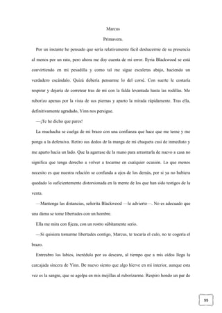 99
Marcus
Primavera.
Por un instante he pensado que sería relativamente fácil deshacerme de su presencia
al menos por un rato, pero ahora me doy cuenta de mi error. Ilyria Blackwood se está
convirtiendo en mi pesadilla y como tal me sigue escaleras abajo, haciendo un
verdadero escándalo. Quizá debería pensarme lo del corsé. Con suerte le costaría
respirar y dejaría de corretear tras de mí con la falda levantada hasta las rodillas. Me
ruborizo apenas por la vista de sus piernas y aparto la mirada rápidamente. Tras ella,
definitivamente agradado, Yinn nos persigue.
—¡Te he dicho que pares!
La muchacha se cuelga de mi brazo con una confianza que hace que me tense y me
ponga a la defensiva. Retiro sus dedos de la manga de mi chaqueta casi de inmediato y
me aparto hacia un lado. Que la agarrase de la mano para arrastrarla de nuevo a casa no
significa que tenga derecho a volver a tocarme en cualquier ocasión. Lo que menos
necesito es que nuestra relación se confunda a ojos de los demás, por si ya no hubiera
quedado lo suficientemente distorsionada en la mente de los que han sido testigos de la
venta.
—Mantenga las distancias, señorita Blackwood —le advierto—. No es adecuado que
una dama se tome libertades con un hombre.
Ella me mira con fijeza, con un rostro súbitamente serio.
—Si quisiera tomarme libertades contigo, Marcus, te tocaría el culo, no te cogería el
brazo.
Entreabro los labios, incrédulo por su descaro, al tiempo que a mis oídos llega la
carcajada sincera de Yinn. De nuevo siento que algo hierve en mi interior, aunque esta
vez es la sangre, que se agolpa en mis mejillas al ruborizarme. Respiro hondo un par de
 