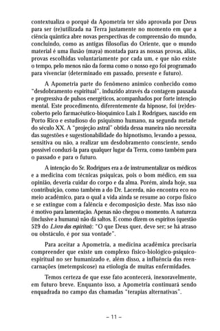 contextualiza o porquê da Apometria ter sido aprovada por Deus 
para ser (re)utilizada na Terra justamente no momento em que a 
ciência quântica abre novas perspectivas de compreensão do mundo, 
concluindo, como as antigas filosofias do Oriente, que o mundo 
material é uma ilusão (maya) montada para as nossas provas, aliás, 
provas escolhidas voluntariamente por cada um, e que não existe 
o tempo, pelo menos não da forma como o nosso ego foi programado 
para vivenciar (determinado em passado, presente e futuro). 
A Apometria parte do fenômeno anímico conhecido como 
“desdobramento espiritual”, induzido através da contagem pausada 
e progressiva de pulsos energéticos, acompanhados por forte intenção 
mental. Este procedimento, diferentemente da hipnose, foi (re)des-coberto 
pelo farmacêutico-bioquímico Luis J. Rodrigues, nascido em 
Porto Rico e estudioso do psiquismo humano, na segunda metade 
do século XX. A “projeção astral” obtida dessa maneira não necessita 
das sugestões e sugestionabilidade do hipnotismo, levando a pessoa, 
sensitiva ou não, a realizar um desdobramento consciente, sendo 
possível conduzi-la para qualquer lugar da Terra, como também para 
o passado e para o futuro. 
A intenção do Sr. Rodrigues era a de instrumentalizar os médicos 
e a medicina com técnicas psíquicas, pois o bom médico, em sua 
opinião, deveria cuidar do corpo e da alma. Porém, ainda hoje, sua 
contribuição, como também a do Dr. Lacerda, não encontra eco no 
meio acadêmico, para o qual a vida ainda se resume ao corpo físico 
e se extingue com a falência e decomposição deste. Mas isso não 
é motivo para lamentação. Apenas não chegou o momento. A natureza 
(inclusive a humana) não dá saltos. E como dizem os espíritos (questão 
529 do Livro dos espíritos): “O que Deus quer, deve ser; se há atraso 
ou obstáculo, é por sua vontade”. 
Para aceitar a Apometria, a medicina acadêmica precisaria 
compreender que existe um complexo físico-biológico-psíquico-espiritual 
no ser humanizado e, além disso, a influência das reen-carnações 
(metempsicose) na etiologia de muitas enfermidades. 
Temos certeza de que esse fato acontecerá, inexoravelmente, 
em futuro breve. Enquanto isso, a Apometria continuará sendo 
enquadrada no campo das chamadas “terapias alternativas”. 
– 11 – 
 