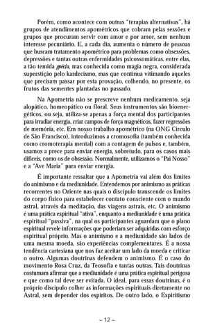 Porém, como acontece com outras “terapias alternativas”, há 
grupos de atendimentos apométricos que cobram pelas sessões e 
grupos que procuram servir com amor e por amor, sem nenhum 
interesse pecuniário. E, a cada dia, aumenta o número de pessoas 
que buscam tratamento apométrico para problemas como obsessões, 
depressões e tantas outras enfermidades psicossomáticas, entre elas, 
a tão temida goécia, mas conhecida como magia negra, considerada 
superstição pelo kardecismo, mas que continua vitimando aqueles 
que precisam passar por esta provação, colhendo, no presente, os 
frutos das sementes plantadas no passado. 
Na Apometria não se prescreve nenhum medicamento, seja 
alopático, homeopático ou floral. Seus instrumentos são bioener-géticos, 
ou seja, utiliza-se apenas a força mental dos participantes 
para irradiar energia, criar campos de força magnéticos, fazer regressões 
de memória, etc. Em nosso trabalho apométrico (na ONG Círculo 
de São Francisco), introduzimos a cromosofia (também conhecida 
como cromoterapia mental) com a contagem de pulsos e, também, 
usamos a prece para enviar energia, sobretudo, para os casos mais 
difíceis, como os de obsessão. Normalmente, utilizamos o “Pai Nosso” 
e a “Ave Maria” para enviar energia. 
É importante ressaltar que a Apometria vai além dos limites 
do animismo e da mediunidade. Entendemos por animismo as práticas 
recorrentes no Oriente nas quais o discípulo transcende os limites 
do corpo físico para estabelecer contato consciente com o mundo 
astral, através da meditação, das viagens astrais, etc. O animismo 
é uma prática espiritual “ativa”, enquanto a mediunidade é uma prática 
espiritual “passiva”, na qual os participantes aguardam que o plano 
espiritual revele informações que poderiam ser adquiridas com esforço 
espiritual próprio. Mas o animismo e a mediunidade são lados de 
uma mesma moeda, são experiências complementares. É a nossa 
tendência cartesiana que nos faz aceitar um lado da moeda e criticar 
o outro. Algumas doutrinas defendem o animismo. É o caso do 
movimento Rosa Cruz, da Teosofia e tantas outras. Tais doutrinas 
costumam afirmar que a mediunidade é uma prática espiritual perigosa 
e que como tal deve ser evitada. O ideal, para essas doutrinas, é o 
próprio discípulo colher as informações espirituais diretamente no 
Astral, sem depender dos espíritos. De outro lado, o Espiritismo 
– 12 – 
 