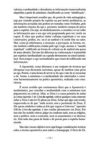 valoriza a mediunidade e desvaloriza as informações transcendentais 
adquiridas a partir do animismo, classificando-as como “mistificação”. 
Mas é importante ressaltar que, do ponto de vista animagógico, 
seja por vontade própria do espírito ou por meios mediúnicos, as 
informações acessadas não podem ser tomadas como Verdades, pois 
são também criações do ego e, portanto, também campos de prova 
para o espírito. Ou seja, no desdobramento, o sensitivo vê ou colhe 
as informações que o seu ego está programado para ver, sentir ou 
captar. É claro que poderá visitar colônias espirituais e ver suas 
construções, jardins, etc. ou ir ao umbral e lá sentir frio ou calor. 
Mas, como já enfatizamos, a sensação, a percepção, as formas, etc. 
são também codificações criadas pelo ego. Logo, mesmo o “mundo 
espiritual” codificado na forma de colônia ou de umbral não passa 
de maya (ilusão). Daí não faz diferença se a informação é transmitida 
por espíritos (mediunidade) ou captada diretamente no astral (animis-mo). 
Será sempre o ego racionalizador que estará decodificando tais 
– 13 – 
informações. 
A Apometria, como dissemos, é um conjunto de técnicas que 
ultrapassa essa dicotomia cartesiana, apesar de também estar presa 
ao ego. Porém, é uma forma de servir-se do ego e não de se escravizar 
a ele. Assim, o animismo e a mediunidade são valorizados e convi-vem 
harmoniosamente na prática apométrica, realizada com cons-ciência. 
É nesse sentido que costumamos dizer que a Apometria é 
medianímica, por conciliar a mediunidade com o animismo sem 
julgamentos ou críticas. Aliás, se Deus é a causa primária de todas 
as coisas (questão 1 do Livro dos espíritos), criticar qualquer coisa existente 
sobre a Terra é não ter Fé plena em Deus. Achar que algo está errado, 
esquecendo-se de que “nada ocorre sem a permissão de Deus. É 
Ele quem estabelece todas as leis que regem o Universo” (questão 
258 do Livro dos espíritos), é não confiar plenamente em Deus. Por 
isso não faz sentido criticar, julgar ou condenar nada, nem as religiões, 
nem a política, nem a economia, nem os assassinatos e os abortos, 
etc. Pois tudo não passa de ilusão e de provas para o espírito huma-nizado. 
Mas não é nosso objetivo tecer aqui longas considerações teóricas 
sobre a técnica apométrica nem sobre a Animagogia. O livro do Dr. 
 
