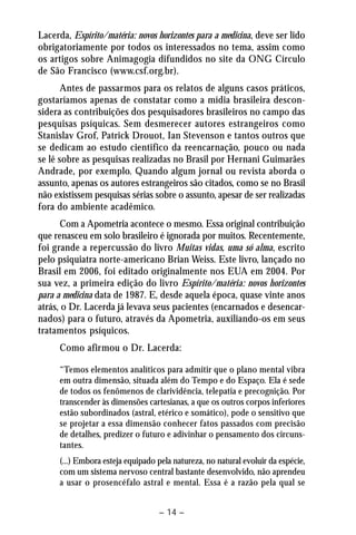 Lacerda, Espírito/matéria: novos horizontes para a medicina, deve ser lido 
obrigatoriamente por todos os interessados no tema, assim como 
os artigos sobre Animagogia difundidos no site da ONG Círculo 
de São Francisco (www.csf.org.br). 
Antes de passarmos para os relatos de alguns casos práticos, 
gostaríamos apenas de constatar como a mídia brasileira descon-sidera 
as contribuições dos pesquisadores brasileiros no campo das 
pesquisas psíquicas. Sem desmerecer autores estrangeiros como 
Stanislav Grof, Patrick Drouot, Ian Stevenson e tantos outros que 
se dedicam ao estudo cientifico da reencarnação, pouco ou nada 
se lê sobre as pesquisas realizadas no Brasil por Hernani Guimarães 
Andrade, por exemplo. Quando algum jornal ou revista aborda o 
assunto, apenas os autores estrangeiros são citados, como se no Brasil 
não existissem pesquisas sérias sobre o assunto, apesar de ser realizadas 
fora do ambiente acadêmico. 
Com a Apometria acontece o mesmo. Essa original contribuição 
que renasceu em solo brasileiro é ignorada por muitos. Recentemente, 
foi grande a repercussão do livro Muitas vidas, uma só alma, escrito 
pelo psiquiatra norte-americano Brian Weiss. Este livro, lançado no 
Brasil em 2006, foi editado originalmente nos EUA em 2004. Por 
sua vez, a primeira edição do livro Espírito/matéria: novos horizontes 
para a medicina data de 1987. E, desde aquela época, quase vinte anos 
atrás, o Dr. Lacerda já levava seus pacientes (encarnados e desencar-nados) 
para o futuro, através da Apometria, auxiliando-os em seus 
– 14 – 
tratamentos psíquicos. 
Como afirmou o Dr. Lacerda: 
“Temos elementos analíticos para admitir que o plano mental vibra 
em outra dimensão, situada além do Tempo e do Espaço. Ela é sede 
de todos os fenômenos de clarividência, telepatia e precognição. Por 
transcender às dimensões cartesianas, a que os outros corpos inferiores 
estão subordinados (astral, etérico e somático), pode o sensitivo que 
se projetar a essa dimensão conhecer fatos passados com precisão 
de detalhes, predizer o futuro e adivinhar o pensamento dos circuns-tantes. 
(...) Embora esteja equipado pela natureza, no natural evoluir da espécie, 
com um sistema nervoso central bastante desenvolvido, não aprendeu 
a usar o prosencéfalo astral e mental. Essa é a razão pela qual se 
 