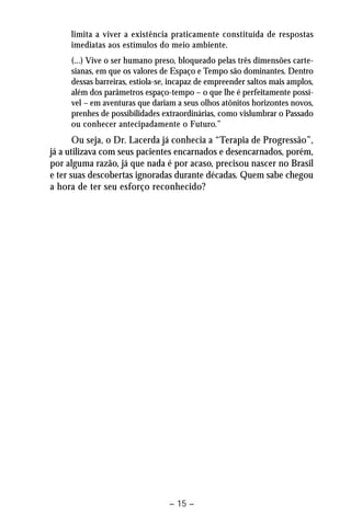 limita a viver a existência praticamente constituída de respostas 
imediatas aos estímulos do meio ambiente. 
(...) Vive o ser humano preso, bloqueado pelas três dimensões carte-sianas, 
em que os valores de Espaço e Tempo são dominantes. Dentro 
dessas barreiras, estiola-se, incapaz de empreender saltos mais amplos, 
além dos parâmetros espaço-tempo – o que lhe é perfeitamente possí-vel 
– em aventuras que dariam a seus olhos atônitos horizontes novos, 
prenhes de possibilidades extraordinárias, como vislumbrar o Passado 
ou conhecer antecipadamente o Futuro.” 
Ou seja, o Dr. Lacerda já conhecia a “Terapia de Progressão”, 
já a utilizava com seus pacientes encarnados e desencarnados, porém, 
por alguma razão, já que nada é por acaso, precisou nascer no Brasil 
e ter suas descobertas ignoradas durante décadas. Quem sabe chegou 
a hora de ter seu esforço reconhecido? 
– 15 – 
 