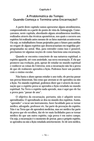Capítulo I 
A Problemática do Tempo: 
Quando Começa e Termina uma Encarnação? 
A partir deste capítulo vamos apresentar alguns atendimentos, 
compreendendo-os a partir do ponto de vista da Animagogia. Come-çaremos, 
neste capítulo, abordando alguns atendimentos insólitos, 
realizados através das técnicas apométricas, nos quais o socorro aos 
espíritos foi realizado antes mesmo de os fatos materiais acontecerem. 
Ou seja, os trabalhadores foram projetados para o futuro para auxiliar 
no resgate de alguns espíritos que desencarnariam em tragédias pré-programadas 
no astral. Mas, para entender como isso é possível, 
precisamos ter algumas noções de como funciona uma encarnação. 
Quando se encontra consciente de sua natureza espiritual, o 
espírito aguarda, até com ansiedade, sua nova encarnação. É ela que 
promove sua evolução, pois, apesar de estudar no mundo espiritual 
e conhecer as coisas do Universo, sem a encarnação não há a prova 
de que ele realmente aprendeu a lição. Podemos fazer um paralelo 
com o ensino escolar. 
Não basta o aluno apenas estudar o ano todo, ele precisa passar 
nas provas bimestrais. São estas que atestam se ele aprendeu ou não 
a lição. No mundo espiritual, podemos dizer que é através da encar-nação 
que o espírito prova se aprendeu a lição estudada no mundo 
espiritual. Na Terra o espírito nada aprende, mas é aqui que ele faz 
a prova para “passar de ano”. 
O objetivo da encarnação, portanto, não é adquirir novos 
aprendizados. O aprendizado se deu no mundo dos espíritos. Assim, 
“aprender” a tocar um instrumento, fazer faculdade para se tornar 
médico, advogado, professor etc. faz parte da provação do espírito. 
Não é na Terra que ele aprenderá medicina, mas ser médico faz parte 
da prova que ele escolheu, daí ele ter mais facilidades para se tornar 
médico do que um outro espírito, cuja prova é em outro campo. 
Ou seja, a encarnação é o momento de provar, para o próprio espírito, 
se aprendeu ou não a lição estudada anteriormente. Se ele será médico, 
– 16 – 
 