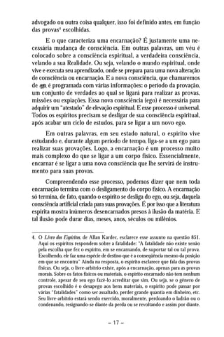 advogado ou outra coisa qualquer, isso foi definido antes, em função 
das provas4 escolhidas. 
E o que caracteriza uma encarnação? É justamente uma ne-cessária 
mudança de consciência. Em outras palavras, um véu é 
colocado sobre a consciência espiritual, a verdadeira consciência, 
velando a sua Realidade. Ou seja, velando o mundo espiritual, onde 
vive e executa seu aprendizado, onde se prepara para uma nova alteração 
de consciência ou encarnação. E a nova consciência, que chamaremos 
de ego, é programada com várias informações: o período da provação, 
um conjunto de verdades ao qual se ligará para realizar as provas, 
missões ou expiações. Essa nova consciência (ego) é necessária para 
adquirir um “atestado” de elevação espiritual. E esse processo é universal. 
Todos os espíritos precisam se desligar de sua consciência espiritual, 
após acabar um ciclo de estudos, para se ligar a um novo ego. 
Em outras palavras, em seu estado natural, o espírito vive 
estudando e, durante algum período de tempo, liga-se a um ego para 
realizar suas provações. Logo, a encarnação é um processo muito 
mais complexo do que se ligar a um corpo físico. Essencialmente, 
encarnar é se ligar a uma nova consciência que lhe servirá de instru-mento 
para suas provas. 
Compreendendo esse processo, podemos dizer que nem toda 
encarnação termina com o desligamento do corpo físico. A encarnação 
só termina, de fato, quando o espírito se desliga do ego, ou seja, daquela 
consciência artificial criada para suas provações. É por isso que a literatura 
espírita mostra inúmeros desencarnados presos à ilusão da matéria. E 
tal ilusão pode durar dias, meses, anos, séculos ou milênios. 
4. O Livro dos Espíritos, de Allan Kardec, esclarece esse assunto na questão 851. 
Aqui os espíritos respondem sobre a fatalidade: “A fatalidade não existe senão 
pela escolha que fez o espírito, em se encarnando, de suportar tal ou tal prova. 
Escolhendo, ele faz uma espécie de destino que é a conseqüência mesmo da posição 
em que se encontra” Ainda na resposta, o espírito esclarece que fala das provas 
físicas. Ou seja, o livre-arbítrio existe, após a encarnação, apenas para as provas 
morais. Sobre os fatos físicos ou materiais, o espírito encarnado não tem nenhum 
controle, apesar de seu ego fazê-lo acreditar que sim. Ou seja, se o gênero de 
provas escolhido é o desapego aos bens materiais, o espírito pode passar por 
várias “fatalidades” como ser assaltado, perder grande quantia em dinheiro, etc. 
Seu livre-arbítrio estará sendo exercido, moralmente, perdoando o ladrão ou o 
condenando, resignando-se diante da perda ou se revoltando e assim por diante. 
– 17 – 
 