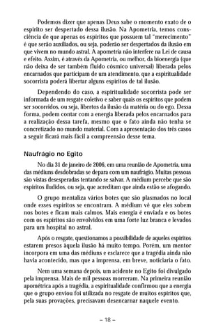 Podemos dizer que apenas Deus sabe o momento exato de o 
espírito ser despertado dessa ilusão. Na Apometria, temos cons-ciência 
de que apenas os espíritos que possuem tal “merecimento” 
é que serão auxiliados, ou seja, poderão ser despertados da ilusão em 
que vivem no mundo astral. A apometria não interfere na Lei de causa 
e efeito. Assim, é através da Apometria, ou melhor, da bioenergia (que 
não deixa de ser também fluido cósmico universal) liberada pelos 
encarnados que participam de um atendimento, que a espiritualidade 
socorrista poderá libertar alguns espíritos de tal ilusão. 
Dependendo do caso, a espiritualidade socorrista pode ser 
informada de um resgate coletivo e saber quais os espíritos que podem 
ser socorridos, ou seja, libertos da ilusão da matéria ou do ego. Dessa 
forma, podem contar com a energia liberada pelos encarnados para 
a realização dessa tarefa, mesmo que o fato ainda não tenha se 
concretizado no mundo material. Com a apresentação dos três casos 
a seguir ficará mais fácil a compreensão desse tema. 
– 18 – 
Naufrágio no Egito 
No dia 31 de janeiro de 2006, em uma reunião de Apometria, uma 
das médiuns desdobradas se depara com um naufrágio. Muitas pessoas 
são vistas desesperadas tentando se salvar. A médium percebe que são 
espíritos iludidos, ou seja, que acreditam que ainda estão se afogando. 
O grupo mentaliza vários botes que são plasmados no local 
onde esses espíritos se encontram. A médium vê que eles sobem 
nos botes e ficam mais calmos. Mais energia é enviada e os botes 
com os espíritos são envolvidos em uma forte luz branca e levados 
para um hospital no astral. 
Após o resgate, questionamos a possibilidade de aqueles espíritos 
estarem presos àquela ilusão há muito tempo. Porém, um mentor 
incorpora em uma das médiuns e esclarece que a tragédia ainda não 
havia acontecido, mas que a imprensa, em breve, noticiaria o fato. 
Nem uma semana depois, um acidente no Egito foi divulgado 
pela imprensa. Mais de mil pessoas morreram. Na primeira reunião 
apométrica após a tragédia, a espiritualidade confirmou que a energia 
que o grupo enviou foi utilizada no resgate de muitos espíritos que, 
pela suas provações, precisavam desencarnar naquele evento. 
 