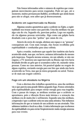 Não fomos informados sobre o número de espíritos que conse-guiram 
merecimento para serem resgatados. Pode ser que, até o 
momento, muitos permaneçam iludidos, acreditando que ainda lutam 
para não se afogar, sem saber que já desencarnaram. 
Acidente em supermercado na Rússia 
Algumas sessões apométricas após o acidente no Egito, a espiri-tualidade 
nos trouxe outro caso parecido. Uma das médiuns viu que 
algo caía do céu. Segundo ela, pareciam pedras. Logo em seguida, 
ela viu algumas pessoas soterradas. Algo como um galpão havia 
desabado com o peso das “pedras” que caíam do céu. 
Através do envio de energia, abrimos um espaço e as “pessoas” 
conseguiram sair. Com mais energia, elas foram recolhidas pela 
espiritualidade e conduzidas para uma colônia. 
Após a reunião, soubemos que aquele fato também não havia 
acontecido ainda, mas que, em breve, seríamos informados do mesmo 
pela imprensa. Naquela mesma semana, em um sábado, se não me 
engano, a TV mostrava um supermercado na Rússia cujo teto havia 
desabado devido ao gelo que se acumulava sobre ele, matando várias 
pessoas. Como no caso anterior, foi possível ajudar no resgate de 
alguns espíritos, enviando energia para um fato que ainda não havia 
acontecido na Terra, mas que já estava preparado no astral. Tratou-se 
de mais um resgate coletivo. 
Fogo em um oleoduto na Nigéria 
Com a abertura dos trabalhos apométricos, uma das médiuns 
viu o que parecia uma grande fábrica pegando fogo. Fomos orientados 
pela espiritualidade para sempre enviar energia para essa tragédia. 
Com o passar do tempo, as médiuns sentiam que o acidente se 
aproximava, pois a vibração ficava mais intensa e a sensação das 
médiuns era de muita dor e sofrimento. Segundo uma das médiuns, 
a impressão é que o acidente seria em uma usina atômica. Não tínhamos 
informações de que se trataria de um acidente ou um atentado. Não 
sabíamos também o local ou a data. A única informação que recebemos 
da espiritualidade era para enviar freqüentemente muita energia amorosa 
para esse evento. 
– 19 – 
 