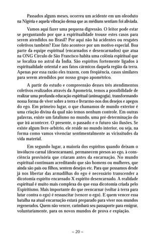 Passados alguns meses, ocorreu um acidente em um oleoduto 
na Nigéria e aquela vibração densa que as médiuns sentiam foi aliviada. 
Vamos aqui fazer uma pequena digressão. O leitor pode estar 
se perguntando por que a espiritualidade trouxe estes casos para 
serem atendidos no Brasil? Por aqui não há acidentes ou resgates 
coletivos também? Esse fato acontece por um motivo especial. Boa 
parte da equipe espiritual (encarnados e desencarnados) que atua 
na ONG Círculo de São Francisco habita uma colônia espiritual que 
se localiza no astral da Índia. São espíritos fortemente ligados à 
espiritualidade oriental e aos fatos cármicos daquela região da terra. 
Apenas por essa razão eles trazem, com freqüência, casos similares 
para serem atendidos por nosso grupo apométrico. 
A partir do estudo e compreensão desses três atendimentos 
coletivos realizados através da Apometria, temos a possibilidade de 
realizar uma profunda educação espiritual (animagogia), transformando 
nossa forma de viver sobre a terra e livrarmo-nos dos desejos e apegos 
do ego. Em primeiro lugar, o que chamamos de mundo exterior é 
uma criação divina da qual não temos nenhum controle. Em outras 
palavras, existe um fatalismo no mundo, uma pré-determinação do 
que irá acontecer. O presente, o passado e o futuro são ilusões. Se 
existe algum livre-arbítrio, ele reside no mundo interior, ou seja, na 
forma como vamos vivenciar sentimentalmente as vicissitudes da 
vida material. 
Em segundo lugar, a maioria dos espíritos quando deixam o 
invólucro carnal (desencarnam), permanecem presos ao ego, à cons-ciência 
provisória que criaram antes da encarnação. No mundo 
espiritual continuam acreditando que são homens ou mulheres, que 
ainda são pais ou filhos, sentem desejos etc. Para que possamos desde 
já nos libertar das armadilhas do ego é necessário transcender a 
dicotomia espírito encarnado X espírito desencarnado. A realidade 
espiritual é muito mais complexa do que essa dicotomia criada pelo 
Espiritismo. Mais importante do que reencarnar (voltar à terra para 
lutar contra o ego) é ressuscitar (vencer o ego). E quem vencer essa 
batalha na atual encarnação estará preparado para viver nos mundos 
regenerados. Quem não vencer, carimbará seu passaporte para emigrar, 
voluntariamente, para os novos mundos de prova e expiação. 
– 20 – 
 