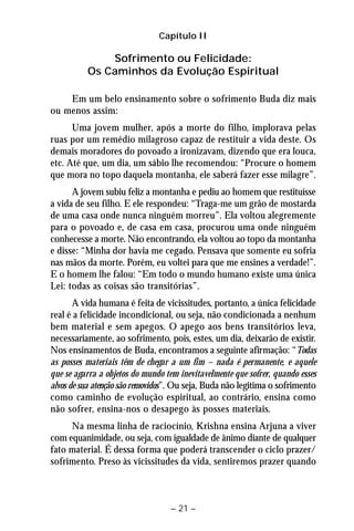 Capítulo II 
Sofrimento ou Felicidade: 
Os Caminhos da Evolução Espiritual 
Em um belo ensinamento sobre o sofrimento Buda diz mais 
– 21 – 
ou menos assim: 
Uma jovem mulher, após a morte do filho, implorava pelas 
ruas por um remédio milagroso capaz de restituir a vida deste. Os 
demais moradores do povoado a ironizavam, dizendo que era louca, 
etc. Até que, um dia, um sábio lhe recomendou: “Procure o homem 
que mora no topo daquela montanha, ele saberá fazer esse milagre”. 
A jovem subiu feliz a montanha e pediu ao homem que restituísse 
a vida de seu filho. E ele respondeu: “Traga-me um grão de mostarda 
de uma casa onde nunca ninguém morreu”. Ela voltou alegremente 
para o povoado e, de casa em casa, procurou uma onde ninguém 
conhecesse a morte. Não encontrando, ela voltou ao topo da montanha 
e disse: “Minha dor havia me cegado. Pensava que somente eu sofria 
nas mãos da morte. Porém, eu voltei para que me ensines a verdade!”. 
E o homem lhe falou: “Em todo o mundo humano existe uma única 
Lei: todas as coisas são transitórias”. 
A vida humana é feita de vicissitudes, portanto, a única felicidade 
real é a felicidade incondicional, ou seja, não condicionada a nenhum 
bem material e sem apegos. O apego aos bens transitórios leva, 
necessariamente, ao sofrimento, pois, estes, um dia, deixarão de existir. 
Nos ensinamentos de Buda, encontramos a seguinte afirmação: “Todas 
as posses materiais têm de chegar a um fim – nada é permanente, e aquele 
que se agarra a objetos do mundo tem inevitavelmente que sofrer, quando esses 
alvos de sua atenção são removidos”. Ou seja, Buda não legitima o sofrimento 
como caminho de evolução espiritual, ao contrário, ensina como 
não sofrer, ensina-nos o desapego às posses materiais. 
Na mesma linha de raciocínio, Krishna ensina Arjuna a viver 
com equanimidade, ou seja, com igualdade de ânimo diante de qualquer 
fato material. É dessa forma que poderá transcender o ciclo prazer/ 
sofrimento. Preso às vicissitudes da vida, sentiremos prazer quando 
 