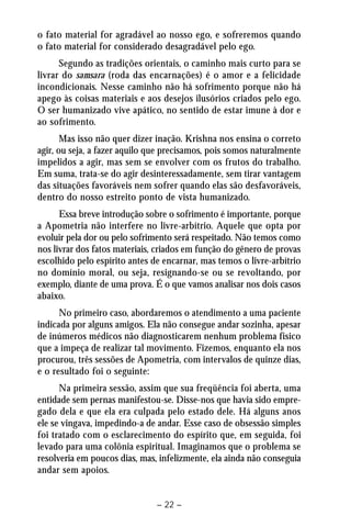 o fato material for agradável ao nosso ego, e sofreremos quando 
o fato material for considerado desagradável pelo ego. 
Segundo as tradições orientais, o caminho mais curto para se 
livrar do samsara (roda das encarnações) é o amor e a felicidade 
incondicionais. Nesse caminho não há sofrimento porque não há 
apego às coisas materiais e aos desejos ilusórios criados pelo ego. 
O ser humanizado vive apático, no sentido de estar imune à dor e 
ao sofrimento. 
Mas isso não quer dizer inação. Krishna nos ensina o correto 
agir, ou seja, a fazer aquilo que precisamos, pois somos naturalmente 
impelidos a agir, mas sem se envolver com os frutos do trabalho. 
Em suma, trata-se do agir desinteressadamente, sem tirar vantagem 
das situações favoráveis nem sofrer quando elas são desfavoráveis, 
dentro do nosso estreito ponto de vista humanizado. 
Essa breve introdução sobre o sofrimento é importante, porque 
a Apometria não interfere no livre-arbítrio. Aquele que opta por 
evoluir pela dor ou pelo sofrimento será respeitado. Não temos como 
nos livrar dos fatos materiais, criados em função do gênero de provas 
escolhido pelo espírito antes de encarnar, mas temos o livre-arbítrio 
no domínio moral, ou seja, resignando-se ou se revoltando, por 
exemplo, diante de uma prova. É o que vamos analisar nos dois casos 
abaixo. 
No primeiro caso, abordaremos o atendimento a uma paciente 
indicada por alguns amigos. Ela não consegue andar sozinha, apesar 
de inúmeros médicos não diagnosticarem nenhum problema físico 
que a impeça de realizar tal movimento. Fizemos, enquanto ela nos 
procurou, três sessões de Apometria, com intervalos de quinze dias, 
e o resultado foi o seguinte: 
Na primeira sessão, assim que sua freqüência foi aberta, uma 
entidade sem pernas manifestou-se. Disse-nos que havia sido empre-gado 
dela e que ela era culpada pelo estado dele. Há alguns anos 
ele se vingava, impedindo-a de andar. Esse caso de obsessão simples 
foi tratado com o esclarecimento do espírito que, em seguida, foi 
levado para uma colônia espiritual. Imaginamos que o problema se 
resolveria em poucos dias, mas, infelizmente, ela ainda não conseguia 
andar sem apoios. 
– 22 – 
 
