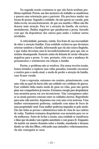 Na segunda sessão constatou-se que não havia nenhum pro-blema 
espiritual. Porém, um dos mentores do trabalho se manifestou 
e passou uma orientação para a paciente. Ela precisava mudar sua 
forma de pensar. Segundo a entidade, ela não queria ser curada, pois 
tinha receio, inconscientemente, de que seu marido e filhos não lhe 
dessem mais atenção. Para ter a atenção da família, ela enviava, 
mentalmente, fluidos negativos que paralisavam a perna, fazendo 
com que ela dependesse dos outros para andar e realizar outras 
atividades. 
A enfermidade, portanto, existia. Era fruto de sua necessidade 
de obter a atenção familiar. Essa entidade esclareceu que devíamos 
orientar também a família, informando que ela não estava fingindo, 
e que todos deveriam amá-la incondicionalmente para que não se 
sentisse desamparada. Somente assim ela deixaria de enviar vibrações 
negativas para a perna. A cura, portanto, viria com a mudança de 
pensamentos e sentimentos em relação à família. 
Porém, o problema não se resolveu. Em nossa terceira sessão, 
fomos intuídos a explorar suas vidas passadas, tentando encontrar 
o motivo para o medo atual, o medo de perder a atenção da família, 
caso ficasse curada. 
Com a regressão, entramos em contato, primeiramente, com 
uma vida na qual ela havia sido um soldado em cotidiano de guerra. 
Esse soldado tinha muito medo de pisar no chão, pois não queria 
pisar nos companheiros já mortos. Enviamos energia para despolarizar 
essa memória presa em seu inconsciente. Não conseguimos saber 
se os atuais parentes estavam entre os soldados mortos. Regredindo 
para uma vida anterior, deparamo-nos com uma certa matrona. Uma 
mulher extremamente poderosa, cuidando com mãos de ferro de 
uma propriedade rural. Essa mulher poderosa impunha-se pelo medo. 
Ela não tinha as pernas e administrava tudo de cima de sua cadeira 
de rodas. Também tentamos despolarizar essa memória para ver se 
ela melhorava. Antes de fechar a sessão, uma entidade se manifestou 
e disse que ela ainda é um espírito autoritário e com pouca fé. Enquanto 
ela insistir em manter domínio sobre a família, mandando e desman 
dando na vida dos filhos, criticando suas amizades e relacionamentos, 
ela não conseguirá se curar. 
– 23 – 
 