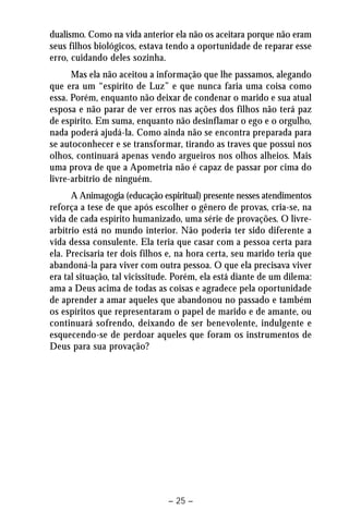 dualismo. Como na vida anterior ela não os aceitara porque não eram 
seus filhos biológicos, estava tendo a oportunidade de reparar esse 
erro, cuidando deles sozinha. 
Mas ela não aceitou a informação que lhe passamos, alegando 
que era um “espírito de Luz” e que nunca faria uma coisa como 
essa. Porém, enquanto não deixar de condenar o marido e sua atual 
esposa e não parar de ver erros nas ações dos filhos não terá paz 
de espírito. Em suma, enquanto não desinflamar o ego e o orgulho, 
nada poderá ajudá-la. Como ainda não se encontra preparada para 
se autoconhecer e se transformar, tirando as traves que possui nos 
olhos, continuará apenas vendo argueiros nos olhos alheios. Mais 
uma prova de que a Apometria não é capaz de passar por cima do 
livre-arbítrio de ninguém. 
A Animagogia (educação espiritual) presente nesses atendimentos 
reforça a tese de que após escolher o gênero de provas, cria-se, na 
vida de cada espírito humanizado, uma série de provações. O livre-arbítrio 
está no mundo interior. Não poderia ter sido diferente a 
vida dessa consulente. Ela teria que casar com a pessoa certa para 
ela. Precisaria ter dois filhos e, na hora certa, seu marido teria que 
abandoná-la para viver com outra pessoa. O que ela precisava viver 
era tal situação, tal vicissitude. Porém, ela está diante de um dilema: 
ama a Deus acima de todas as coisas e agradece pela oportunidade 
de aprender a amar aqueles que abandonou no passado e também 
os espíritos que representaram o papel de marido e de amante, ou 
continuará sofrendo, deixando de ser benevolente, indulgente e 
esquecendo-se de perdoar aqueles que foram os instrumentos de 
Deus para sua provação? 
– 25 – 
 